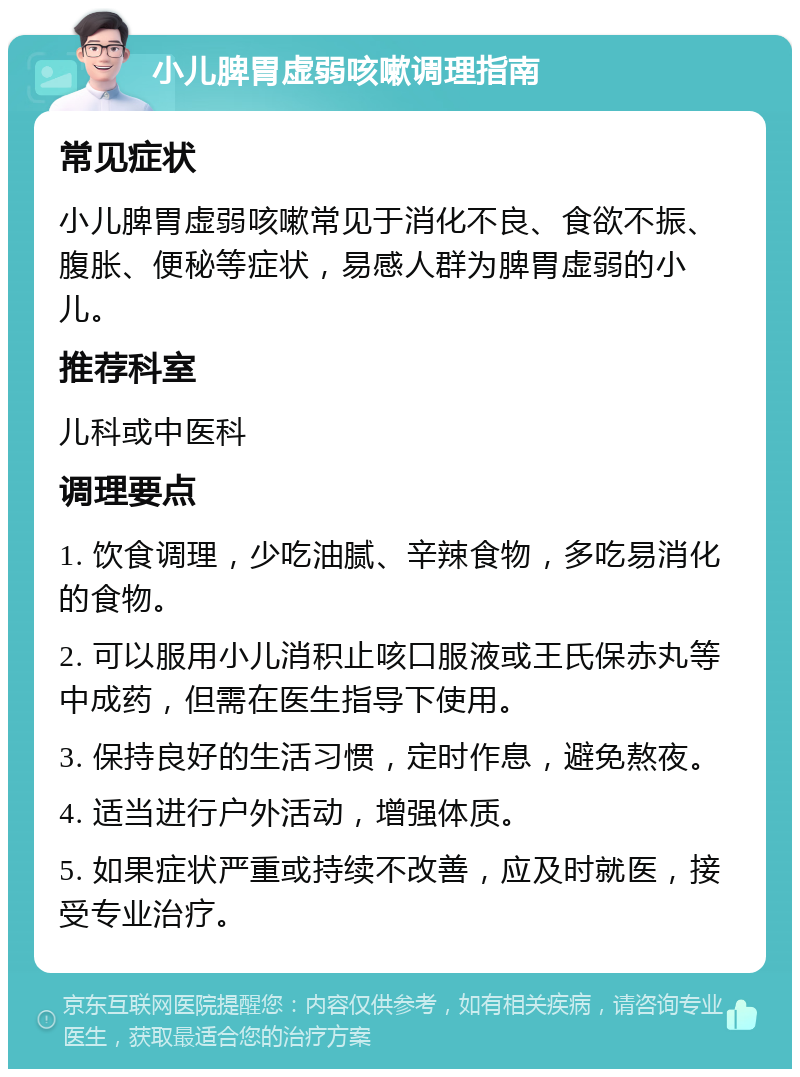 小儿脾胃虚弱咳嗽调理指南 常见症状 小儿脾胃虚弱咳嗽常见于消化不良、食欲不振、腹胀、便秘等症状，易感人群为脾胃虚弱的小儿。 推荐科室 儿科或中医科 调理要点 1. 饮食调理，少吃油腻、辛辣食物，多吃易消化的食物。 2. 可以服用小儿消积止咳口服液或王氏保赤丸等中成药，但需在医生指导下使用。 3. 保持良好的生活习惯，定时作息，避免熬夜。 4. 适当进行户外活动，增强体质。 5. 如果症状严重或持续不改善，应及时就医，接受专业治疗。