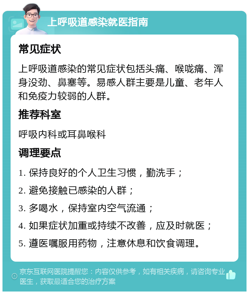 上呼吸道感染就医指南 常见症状 上呼吸道感染的常见症状包括头痛、喉咙痛、浑身没劲、鼻塞等。易感人群主要是儿童、老年人和免疫力较弱的人群。 推荐科室 呼吸内科或耳鼻喉科 调理要点 1. 保持良好的个人卫生习惯，勤洗手； 2. 避免接触已感染的人群； 3. 多喝水，保持室内空气流通； 4. 如果症状加重或持续不改善，应及时就医； 5. 遵医嘱服用药物，注意休息和饮食调理。