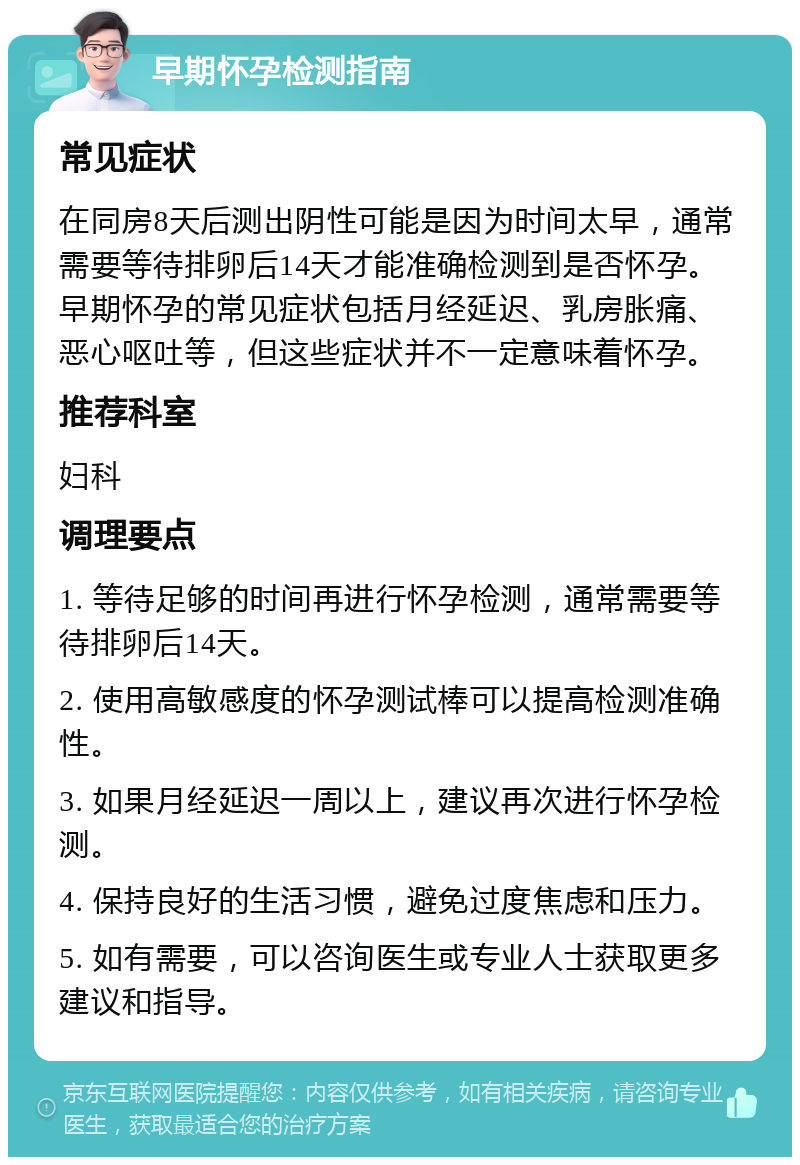 早期怀孕检测指南 常见症状 在同房8天后测出阴性可能是因为时间太早，通常需要等待排卵后14天才能准确检测到是否怀孕。早期怀孕的常见症状包括月经延迟、乳房胀痛、恶心呕吐等，但这些症状并不一定意味着怀孕。 推荐科室 妇科 调理要点 1. 等待足够的时间再进行怀孕检测，通常需要等待排卵后14天。 2. 使用高敏感度的怀孕测试棒可以提高检测准确性。 3. 如果月经延迟一周以上，建议再次进行怀孕检测。 4. 保持良好的生活习惯，避免过度焦虑和压力。 5. 如有需要，可以咨询医生或专业人士获取更多建议和指导。