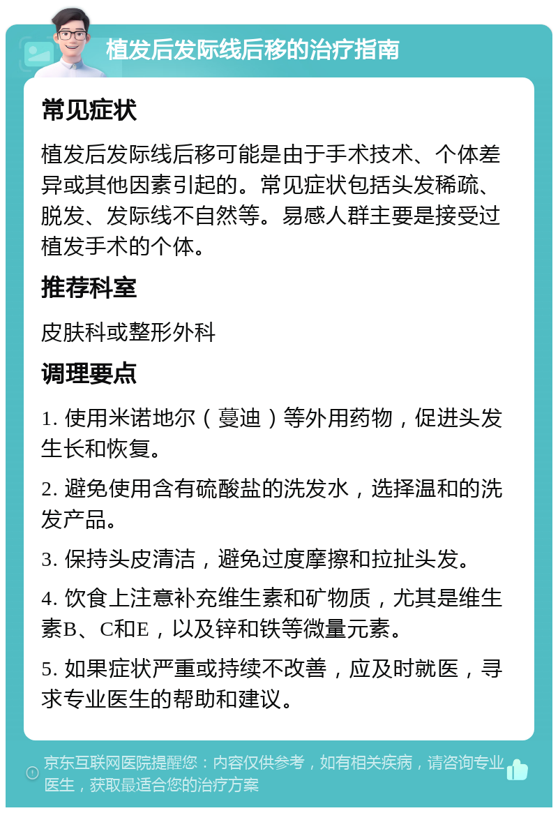 植发后发际线后移的治疗指南 常见症状 植发后发际线后移可能是由于手术技术、个体差异或其他因素引起的。常见症状包括头发稀疏、脱发、发际线不自然等。易感人群主要是接受过植发手术的个体。 推荐科室 皮肤科或整形外科 调理要点 1. 使用米诺地尔（蔓迪）等外用药物，促进头发生长和恢复。 2. 避免使用含有硫酸盐的洗发水，选择温和的洗发产品。 3. 保持头皮清洁，避免过度摩擦和拉扯头发。 4. 饮食上注意补充维生素和矿物质，尤其是维生素B、C和E，以及锌和铁等微量元素。 5. 如果症状严重或持续不改善，应及时就医，寻求专业医生的帮助和建议。