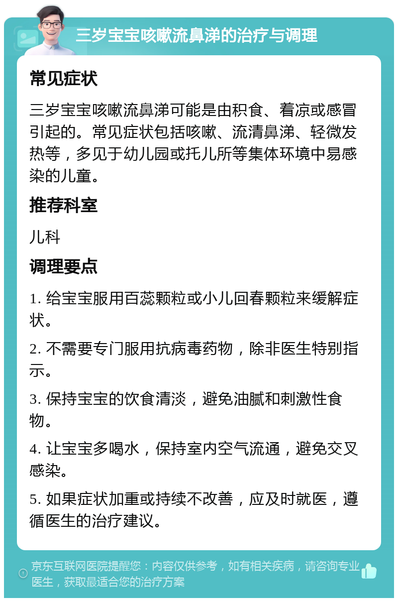 三岁宝宝咳嗽流鼻涕的治疗与调理 常见症状 三岁宝宝咳嗽流鼻涕可能是由积食、着凉或感冒引起的。常见症状包括咳嗽、流清鼻涕、轻微发热等，多见于幼儿园或托儿所等集体环境中易感染的儿童。 推荐科室 儿科 调理要点 1. 给宝宝服用百蕊颗粒或小儿回春颗粒来缓解症状。 2. 不需要专门服用抗病毒药物，除非医生特别指示。 3. 保持宝宝的饮食清淡，避免油腻和刺激性食物。 4. 让宝宝多喝水，保持室内空气流通，避免交叉感染。 5. 如果症状加重或持续不改善，应及时就医，遵循医生的治疗建议。