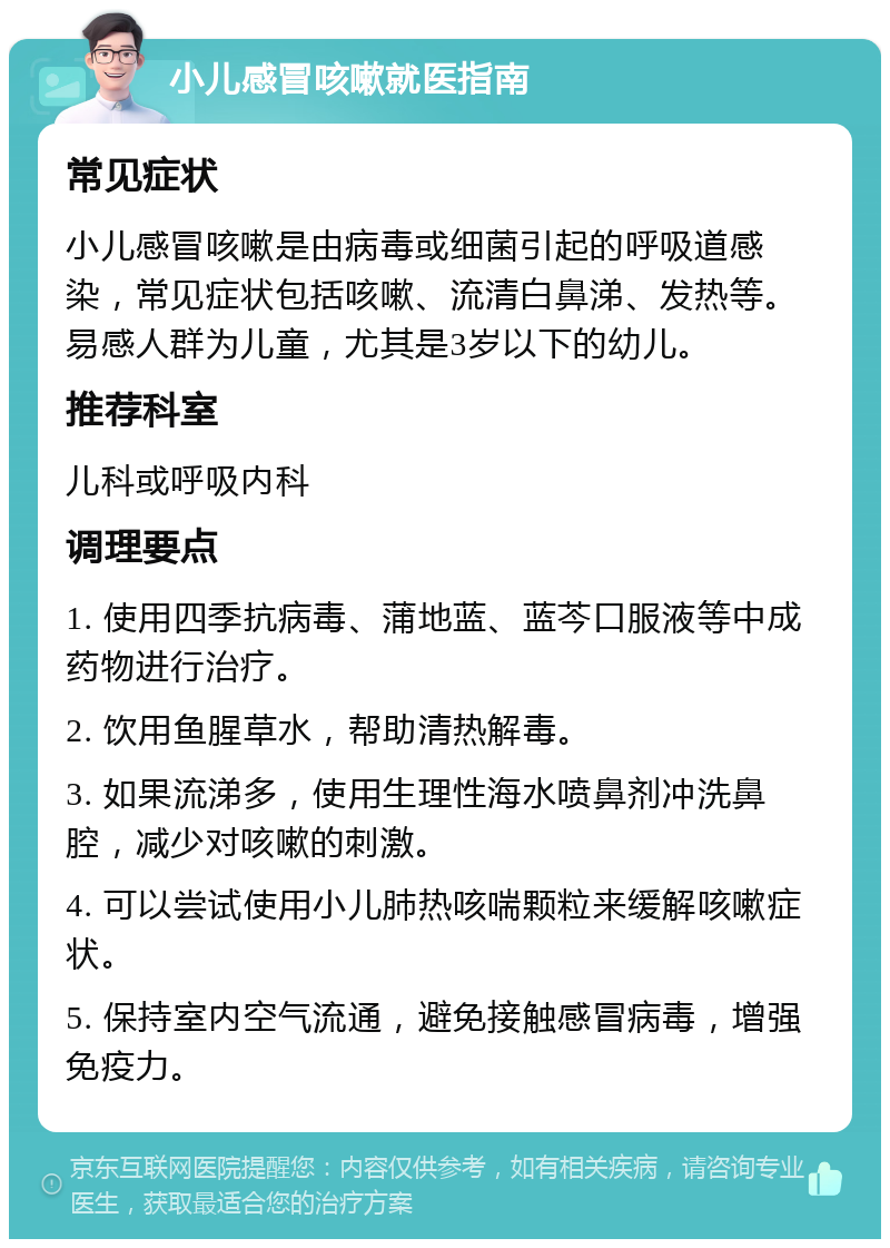 小儿感冒咳嗽就医指南 常见症状 小儿感冒咳嗽是由病毒或细菌引起的呼吸道感染，常见症状包括咳嗽、流清白鼻涕、发热等。易感人群为儿童，尤其是3岁以下的幼儿。 推荐科室 儿科或呼吸内科 调理要点 1. 使用四季抗病毒、蒲地蓝、蓝芩口服液等中成药物进行治疗。 2. 饮用鱼腥草水，帮助清热解毒。 3. 如果流涕多，使用生理性海水喷鼻剂冲洗鼻腔，减少对咳嗽的刺激。 4. 可以尝试使用小儿肺热咳喘颗粒来缓解咳嗽症状。 5. 保持室内空气流通，避免接触感冒病毒，增强免疫力。