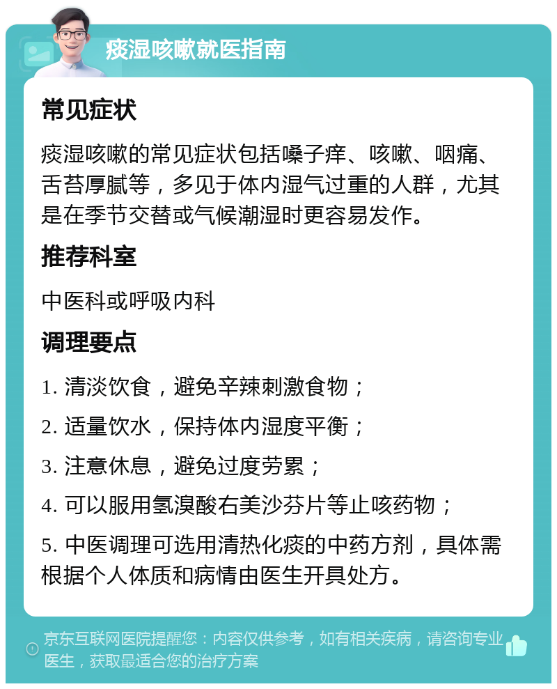 痰湿咳嗽就医指南 常见症状 痰湿咳嗽的常见症状包括嗓子痒、咳嗽、咽痛、舌苔厚腻等，多见于体内湿气过重的人群，尤其是在季节交替或气候潮湿时更容易发作。 推荐科室 中医科或呼吸内科 调理要点 1. 清淡饮食，避免辛辣刺激食物； 2. 适量饮水，保持体内湿度平衡； 3. 注意休息，避免过度劳累； 4. 可以服用氢溴酸右美沙芬片等止咳药物； 5. 中医调理可选用清热化痰的中药方剂，具体需根据个人体质和病情由医生开具处方。