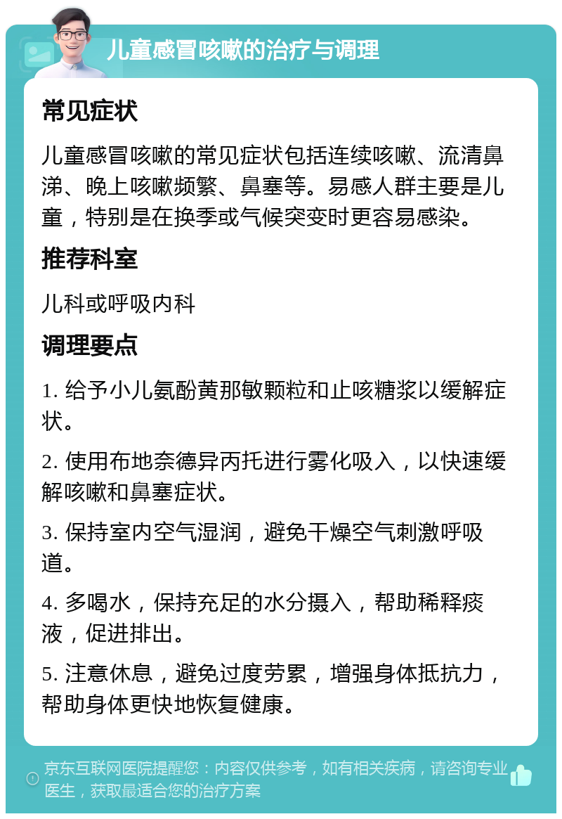 儿童感冒咳嗽的治疗与调理 常见症状 儿童感冒咳嗽的常见症状包括连续咳嗽、流清鼻涕、晚上咳嗽频繁、鼻塞等。易感人群主要是儿童，特别是在换季或气候突变时更容易感染。 推荐科室 儿科或呼吸内科 调理要点 1. 给予小儿氨酚黄那敏颗粒和止咳糖浆以缓解症状。 2. 使用布地奈德异丙托进行雾化吸入，以快速缓解咳嗽和鼻塞症状。 3. 保持室内空气湿润，避免干燥空气刺激呼吸道。 4. 多喝水，保持充足的水分摄入，帮助稀释痰液，促进排出。 5. 注意休息，避免过度劳累，增强身体抵抗力，帮助身体更快地恢复健康。