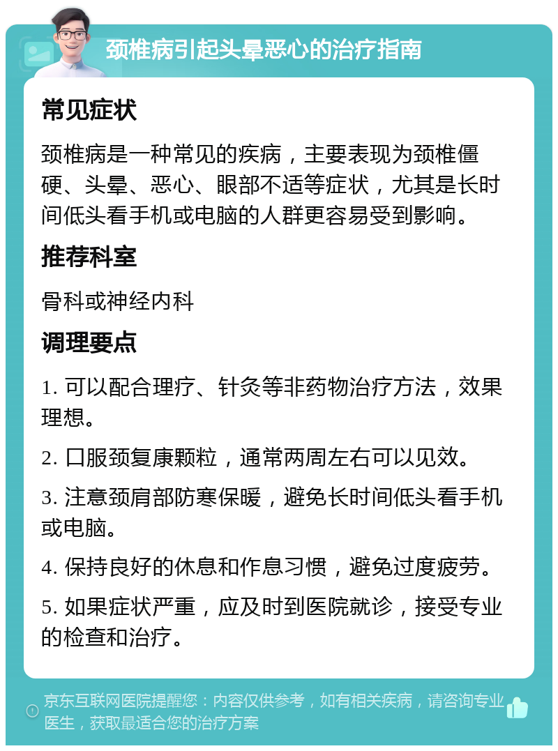 颈椎病引起头晕恶心的治疗指南 常见症状 颈椎病是一种常见的疾病，主要表现为颈椎僵硬、头晕、恶心、眼部不适等症状，尤其是长时间低头看手机或电脑的人群更容易受到影响。 推荐科室 骨科或神经内科 调理要点 1. 可以配合理疗、针灸等非药物治疗方法，效果理想。 2. 口服颈复康颗粒，通常两周左右可以见效。 3. 注意颈肩部防寒保暖，避免长时间低头看手机或电脑。 4. 保持良好的休息和作息习惯，避免过度疲劳。 5. 如果症状严重，应及时到医院就诊，接受专业的检查和治疗。