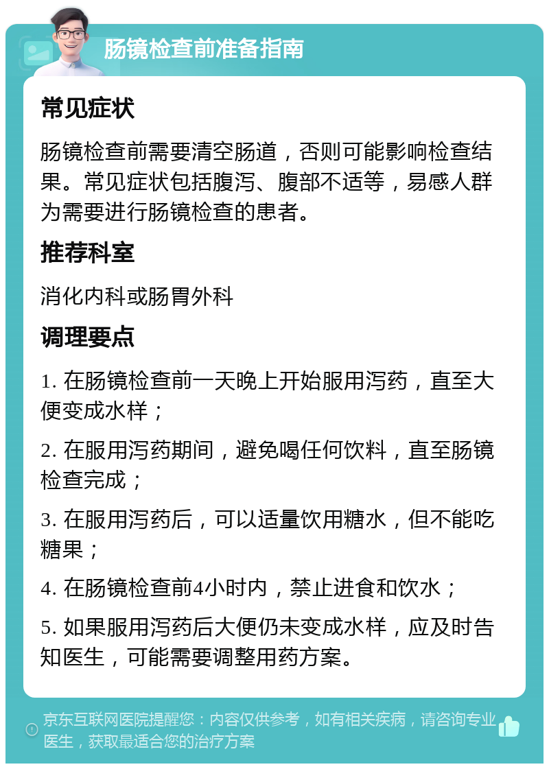 肠镜检查前准备指南 常见症状 肠镜检查前需要清空肠道，否则可能影响检查结果。常见症状包括腹泻、腹部不适等，易感人群为需要进行肠镜检查的患者。 推荐科室 消化内科或肠胃外科 调理要点 1. 在肠镜检查前一天晚上开始服用泻药，直至大便变成水样； 2. 在服用泻药期间，避免喝任何饮料，直至肠镜检查完成； 3. 在服用泻药后，可以适量饮用糖水，但不能吃糖果； 4. 在肠镜检查前4小时内，禁止进食和饮水； 5. 如果服用泻药后大便仍未变成水样，应及时告知医生，可能需要调整用药方案。