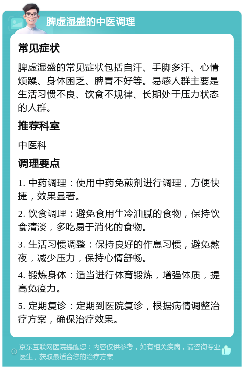 脾虚湿盛的中医调理 常见症状 脾虚湿盛的常见症状包括自汗、手脚多汗、心情烦躁、身体困乏、脾胃不好等。易感人群主要是生活习惯不良、饮食不规律、长期处于压力状态的人群。 推荐科室 中医科 调理要点 1. 中药调理：使用中药免煎剂进行调理，方便快捷，效果显著。 2. 饮食调理：避免食用生冷油腻的食物，保持饮食清淡，多吃易于消化的食物。 3. 生活习惯调整：保持良好的作息习惯，避免熬夜，减少压力，保持心情舒畅。 4. 锻炼身体：适当进行体育锻炼，增强体质，提高免疫力。 5. 定期复诊：定期到医院复诊，根据病情调整治疗方案，确保治疗效果。