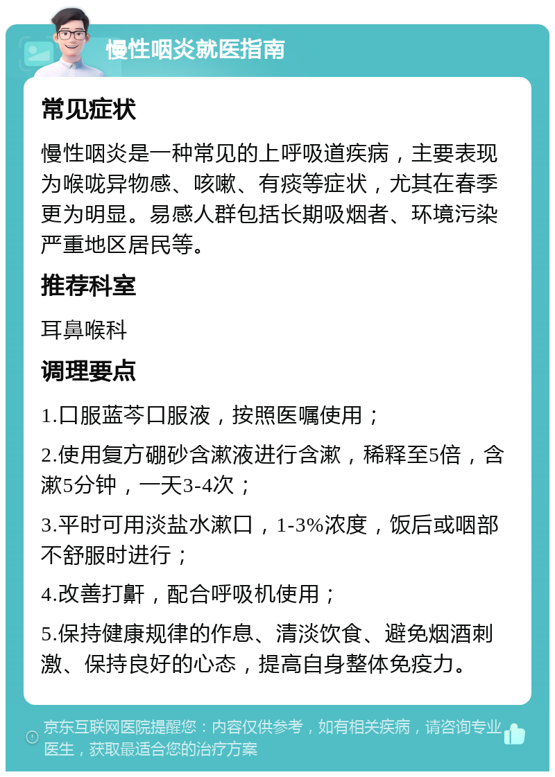 慢性咽炎就医指南 常见症状 慢性咽炎是一种常见的上呼吸道疾病，主要表现为喉咙异物感、咳嗽、有痰等症状，尤其在春季更为明显。易感人群包括长期吸烟者、环境污染严重地区居民等。 推荐科室 耳鼻喉科 调理要点 1.口服蓝芩口服液，按照医嘱使用； 2.使用复方硼砂含漱液进行含漱，稀释至5倍，含漱5分钟，一天3-4次； 3.平时可用淡盐水漱口，1-3%浓度，饭后或咽部不舒服时进行； 4.改善打鼾，配合呼吸机使用； 5.保持健康规律的作息、清淡饮食、避免烟酒刺激、保持良好的心态，提高自身整体免疫力。