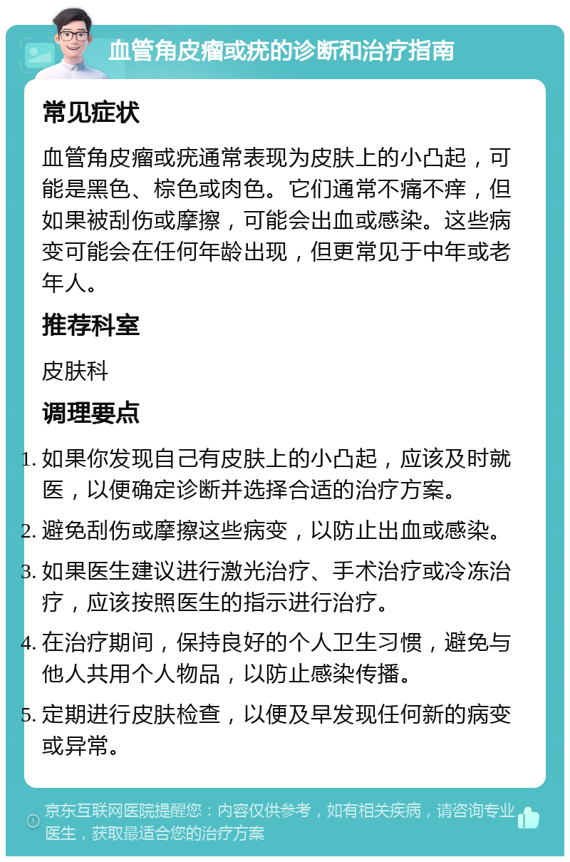 血管角皮瘤或疣的诊断和治疗指南 常见症状 血管角皮瘤或疣通常表现为皮肤上的小凸起，可能是黑色、棕色或肉色。它们通常不痛不痒，但如果被刮伤或摩擦，可能会出血或感染。这些病变可能会在任何年龄出现，但更常见于中年或老年人。 推荐科室 皮肤科 调理要点 如果你发现自己有皮肤上的小凸起，应该及时就医，以便确定诊断并选择合适的治疗方案。 避免刮伤或摩擦这些病变，以防止出血或感染。 如果医生建议进行激光治疗、手术治疗或冷冻治疗，应该按照医生的指示进行治疗。 在治疗期间，保持良好的个人卫生习惯，避免与他人共用个人物品，以防止感染传播。 定期进行皮肤检查，以便及早发现任何新的病变或异常。