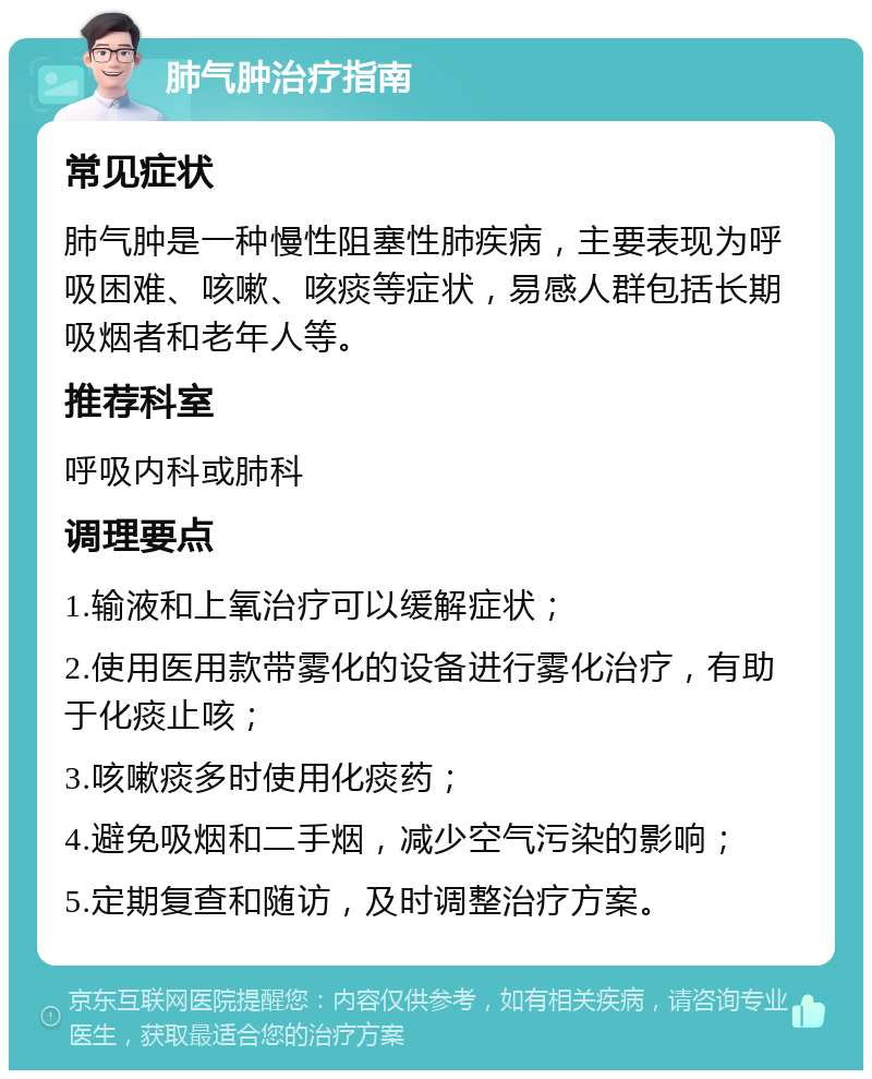 肺气肿治疗指南 常见症状 肺气肿是一种慢性阻塞性肺疾病，主要表现为呼吸困难、咳嗽、咳痰等症状，易感人群包括长期吸烟者和老年人等。 推荐科室 呼吸内科或肺科 调理要点 1.输液和上氧治疗可以缓解症状； 2.使用医用款带雾化的设备进行雾化治疗，有助于化痰止咳； 3.咳嗽痰多时使用化痰药； 4.避免吸烟和二手烟，减少空气污染的影响； 5.定期复查和随访，及时调整治疗方案。