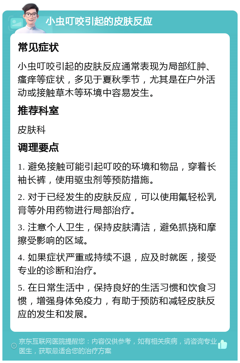 小虫叮咬引起的皮肤反应 常见症状 小虫叮咬引起的皮肤反应通常表现为局部红肿、瘙痒等症状，多见于夏秋季节，尤其是在户外活动或接触草木等环境中容易发生。 推荐科室 皮肤科 调理要点 1. 避免接触可能引起叮咬的环境和物品，穿着长袖长裤，使用驱虫剂等预防措施。 2. 对于已经发生的皮肤反应，可以使用氟轻松乳膏等外用药物进行局部治疗。 3. 注意个人卫生，保持皮肤清洁，避免抓挠和摩擦受影响的区域。 4. 如果症状严重或持续不退，应及时就医，接受专业的诊断和治疗。 5. 在日常生活中，保持良好的生活习惯和饮食习惯，增强身体免疫力，有助于预防和减轻皮肤反应的发生和发展。