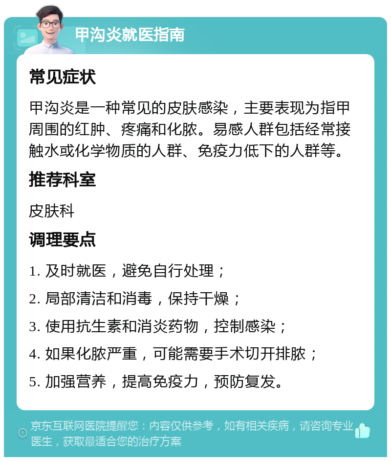 甲沟炎就医指南 常见症状 甲沟炎是一种常见的皮肤感染，主要表现为指甲周围的红肿、疼痛和化脓。易感人群包括经常接触水或化学物质的人群、免疫力低下的人群等。 推荐科室 皮肤科 调理要点 1. 及时就医，避免自行处理； 2. 局部清洁和消毒，保持干燥； 3. 使用抗生素和消炎药物，控制感染； 4. 如果化脓严重，可能需要手术切开排脓； 5. 加强营养，提高免疫力，预防复发。