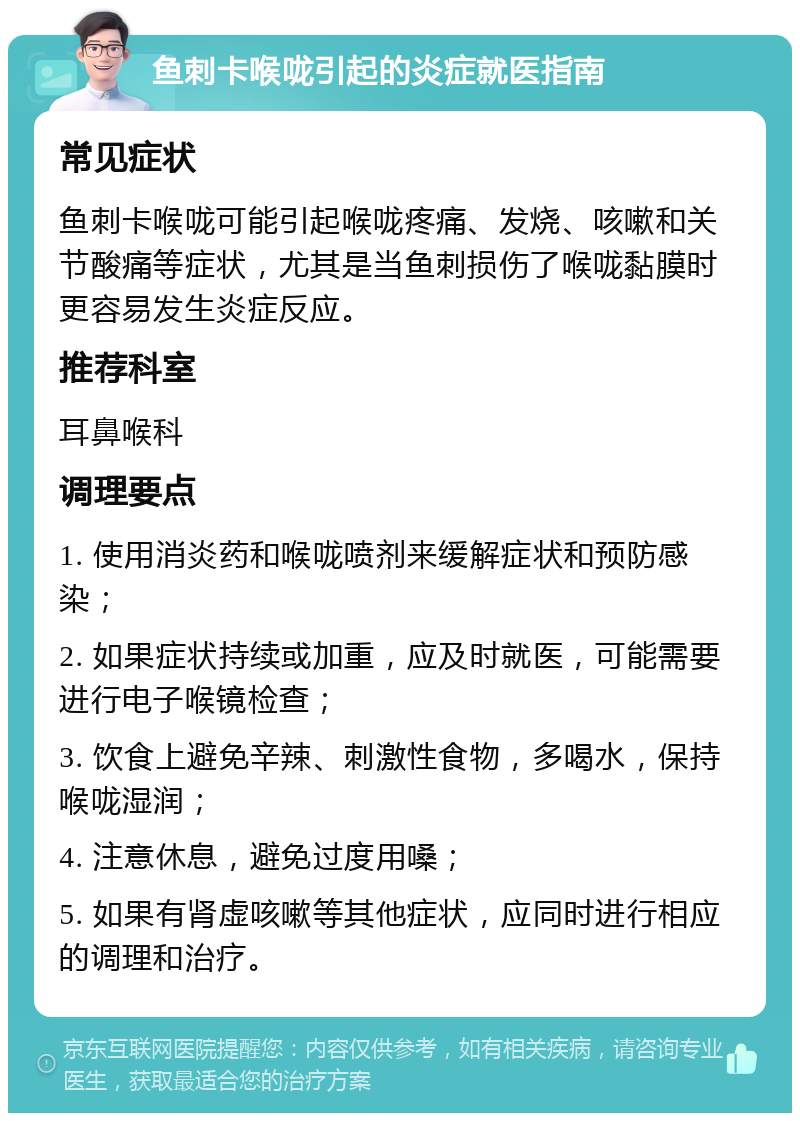 鱼刺卡喉咙引起的炎症就医指南 常见症状 鱼刺卡喉咙可能引起喉咙疼痛、发烧、咳嗽和关节酸痛等症状，尤其是当鱼刺损伤了喉咙黏膜时更容易发生炎症反应。 推荐科室 耳鼻喉科 调理要点 1. 使用消炎药和喉咙喷剂来缓解症状和预防感染； 2. 如果症状持续或加重，应及时就医，可能需要进行电子喉镜检查； 3. 饮食上避免辛辣、刺激性食物，多喝水，保持喉咙湿润； 4. 注意休息，避免过度用嗓； 5. 如果有肾虚咳嗽等其他症状，应同时进行相应的调理和治疗。