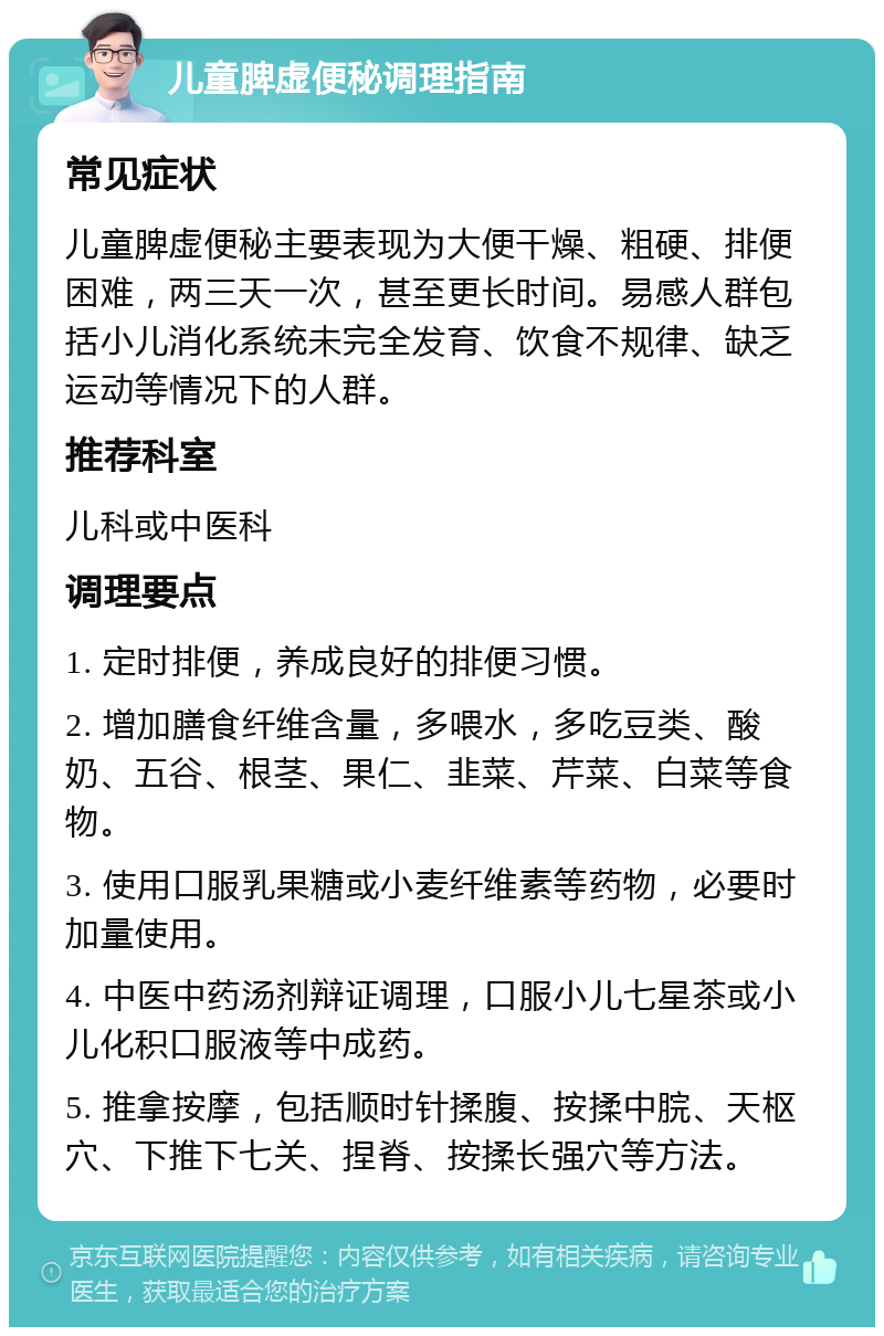 儿童脾虚便秘调理指南 常见症状 儿童脾虚便秘主要表现为大便干燥、粗硬、排便困难，两三天一次，甚至更长时间。易感人群包括小儿消化系统未完全发育、饮食不规律、缺乏运动等情况下的人群。 推荐科室 儿科或中医科 调理要点 1. 定时排便，养成良好的排便习惯。 2. 增加膳食纤维含量，多喂水，多吃豆类、酸奶、五谷、根茎、果仁、韭菜、芹菜、白菜等食物。 3. 使用口服乳果糖或小麦纤维素等药物，必要时加量使用。 4. 中医中药汤剂辩证调理，口服小儿七星茶或小儿化积口服液等中成药。 5. 推拿按摩，包括顺时针揉腹、按揉中脘、天枢穴、下推下七关、捏脊、按揉长强穴等方法。