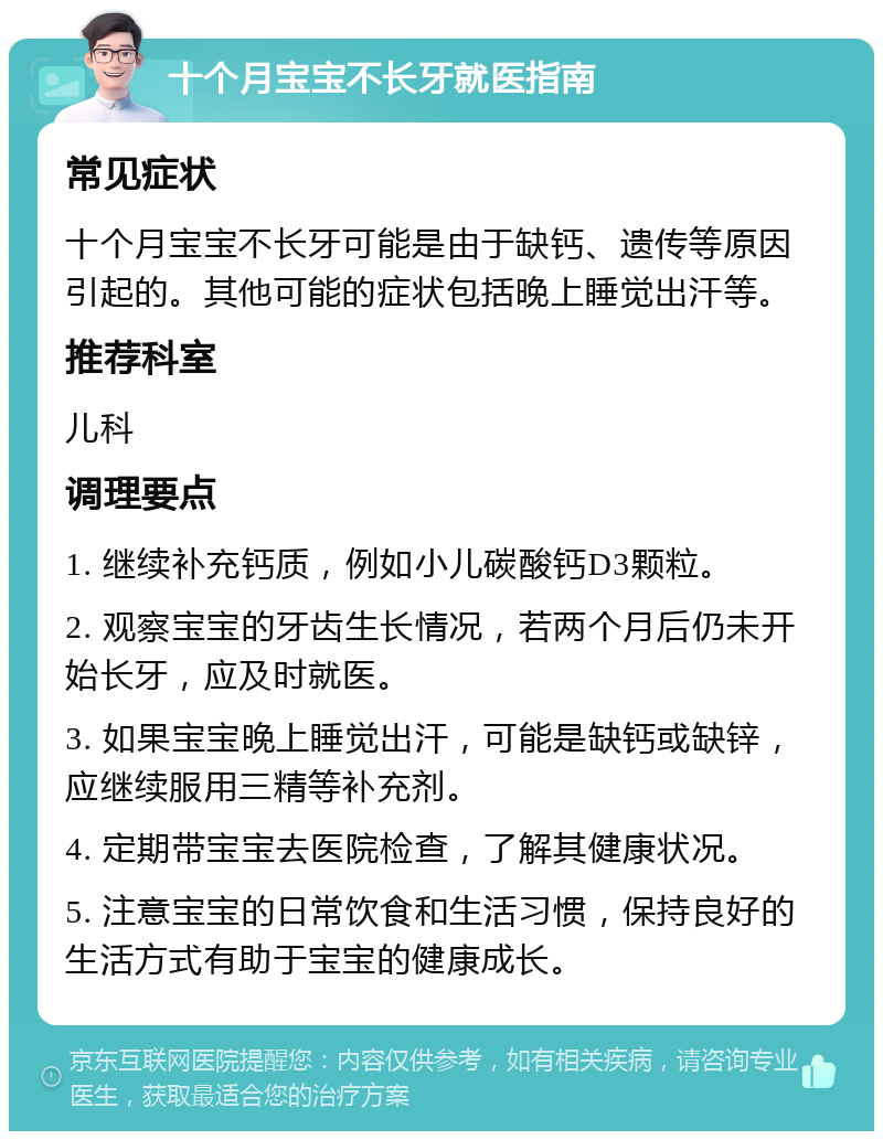 十个月宝宝不长牙就医指南 常见症状 十个月宝宝不长牙可能是由于缺钙、遗传等原因引起的。其他可能的症状包括晚上睡觉出汗等。 推荐科室 儿科 调理要点 1. 继续补充钙质，例如小儿碳酸钙D3颗粒。 2. 观察宝宝的牙齿生长情况，若两个月后仍未开始长牙，应及时就医。 3. 如果宝宝晚上睡觉出汗，可能是缺钙或缺锌，应继续服用三精等补充剂。 4. 定期带宝宝去医院检查，了解其健康状况。 5. 注意宝宝的日常饮食和生活习惯，保持良好的生活方式有助于宝宝的健康成长。