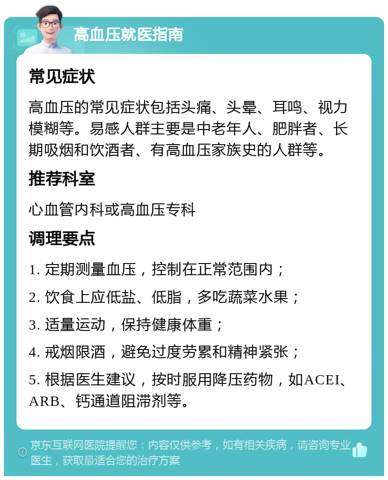 高血压就医指南 常见症状 高血压的常见症状包括头痛、头晕、耳鸣、视力模糊等。易感人群主要是中老年人、肥胖者、长期吸烟和饮酒者、有高血压家族史的人群等。 推荐科室 心血管内科或高血压专科 调理要点 1. 定期测量血压，控制在正常范围内； 2. 饮食上应低盐、低脂，多吃蔬菜水果； 3. 适量运动，保持健康体重； 4. 戒烟限酒，避免过度劳累和精神紧张； 5. 根据医生建议，按时服用降压药物，如ACEI、ARB、钙通道阻滞剂等。