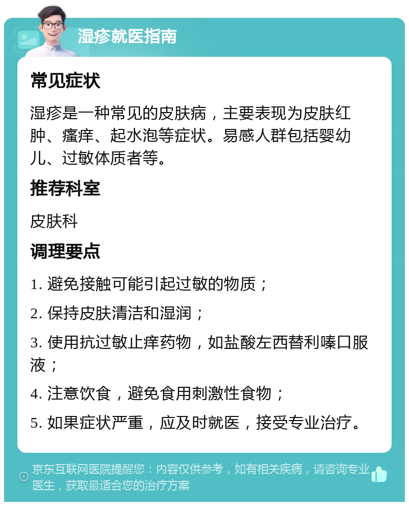 湿疹就医指南 常见症状 湿疹是一种常见的皮肤病，主要表现为皮肤红肿、瘙痒、起水泡等症状。易感人群包括婴幼儿、过敏体质者等。 推荐科室 皮肤科 调理要点 1. 避免接触可能引起过敏的物质； 2. 保持皮肤清洁和湿润； 3. 使用抗过敏止痒药物，如盐酸左西替利嗪口服液； 4. 注意饮食，避免食用刺激性食物； 5. 如果症状严重，应及时就医，接受专业治疗。