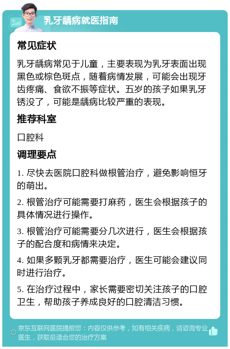 乳牙龋病就医指南 常见症状 乳牙龋病常见于儿童，主要表现为乳牙表面出现黑色或棕色斑点，随着病情发展，可能会出现牙齿疼痛、食欲不振等症状。五岁的孩子如果乳牙锈没了，可能是龋病比较严重的表现。 推荐科室 口腔科 调理要点 1. 尽快去医院口腔科做根管治疗，避免影响恒牙的萌出。 2. 根管治疗可能需要打麻药，医生会根据孩子的具体情况进行操作。 3. 根管治疗可能需要分几次进行，医生会根据孩子的配合度和病情来决定。 4. 如果多颗乳牙都需要治疗，医生可能会建议同时进行治疗。 5. 在治疗过程中，家长需要密切关注孩子的口腔卫生，帮助孩子养成良好的口腔清洁习惯。