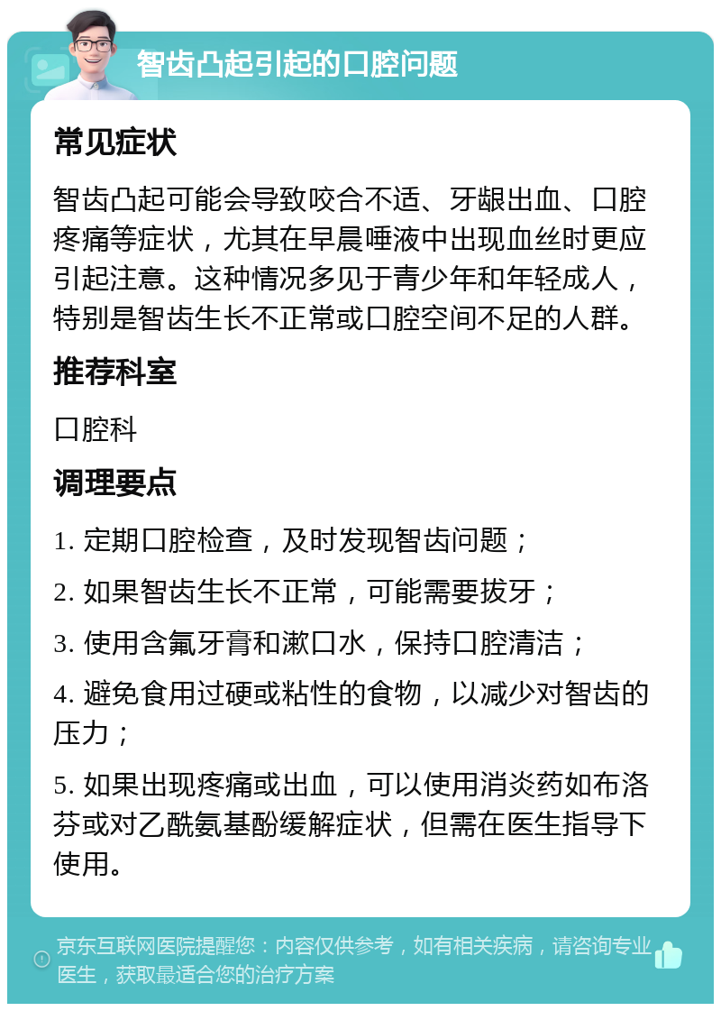 智齿凸起引起的口腔问题 常见症状 智齿凸起可能会导致咬合不适、牙龈出血、口腔疼痛等症状，尤其在早晨唾液中出现血丝时更应引起注意。这种情况多见于青少年和年轻成人，特别是智齿生长不正常或口腔空间不足的人群。 推荐科室 口腔科 调理要点 1. 定期口腔检查，及时发现智齿问题； 2. 如果智齿生长不正常，可能需要拔牙； 3. 使用含氟牙膏和漱口水，保持口腔清洁； 4. 避免食用过硬或粘性的食物，以减少对智齿的压力； 5. 如果出现疼痛或出血，可以使用消炎药如布洛芬或对乙酰氨基酚缓解症状，但需在医生指导下使用。