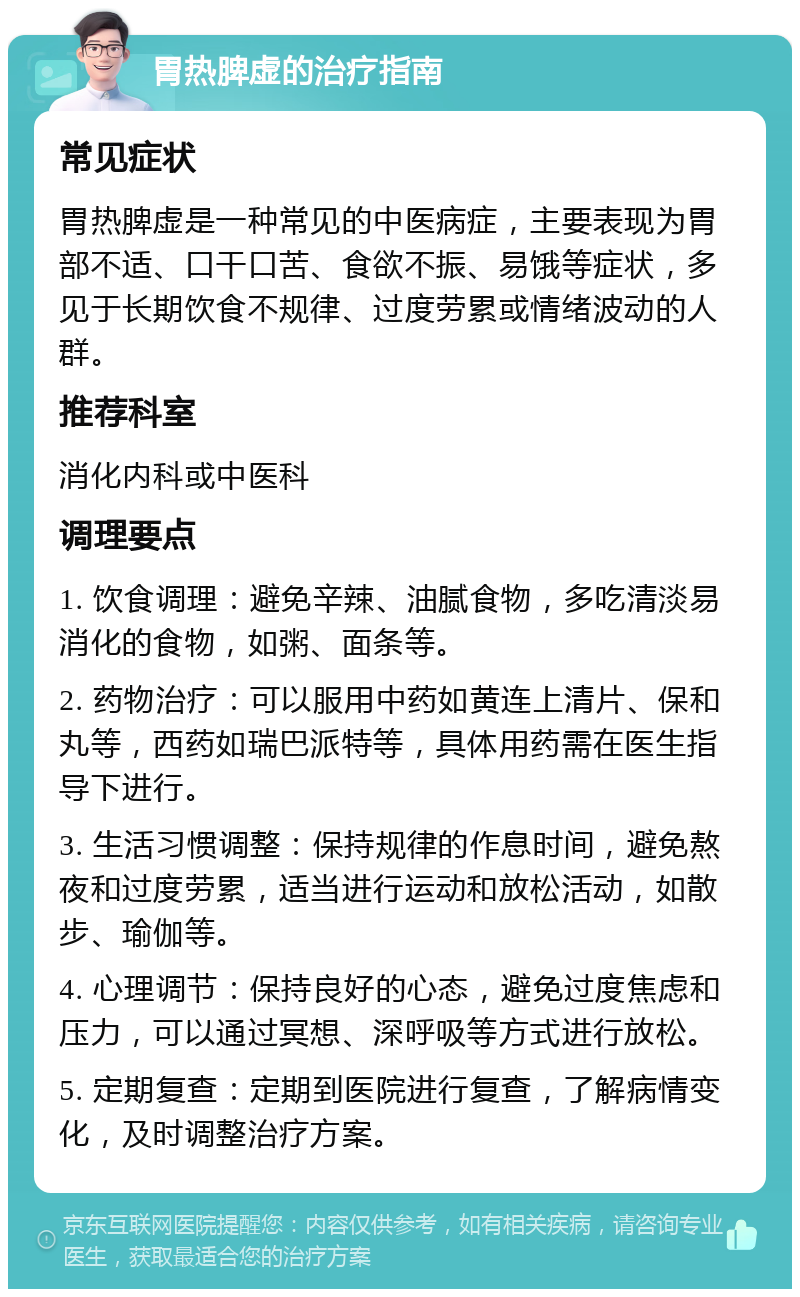 胃热脾虚的治疗指南 常见症状 胃热脾虚是一种常见的中医病症，主要表现为胃部不适、口干口苦、食欲不振、易饿等症状，多见于长期饮食不规律、过度劳累或情绪波动的人群。 推荐科室 消化内科或中医科 调理要点 1. 饮食调理：避免辛辣、油腻食物，多吃清淡易消化的食物，如粥、面条等。 2. 药物治疗：可以服用中药如黄连上清片、保和丸等，西药如瑞巴派特等，具体用药需在医生指导下进行。 3. 生活习惯调整：保持规律的作息时间，避免熬夜和过度劳累，适当进行运动和放松活动，如散步、瑜伽等。 4. 心理调节：保持良好的心态，避免过度焦虑和压力，可以通过冥想、深呼吸等方式进行放松。 5. 定期复查：定期到医院进行复查，了解病情变化，及时调整治疗方案。