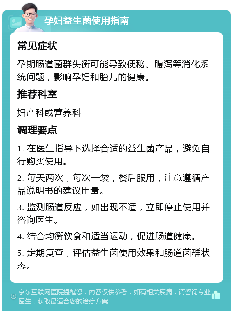 孕妇益生菌使用指南 常见症状 孕期肠道菌群失衡可能导致便秘、腹泻等消化系统问题，影响孕妇和胎儿的健康。 推荐科室 妇产科或营养科 调理要点 1. 在医生指导下选择合适的益生菌产品，避免自行购买使用。 2. 每天两次，每次一袋，餐后服用，注意遵循产品说明书的建议用量。 3. 监测肠道反应，如出现不适，立即停止使用并咨询医生。 4. 结合均衡饮食和适当运动，促进肠道健康。 5. 定期复查，评估益生菌使用效果和肠道菌群状态。