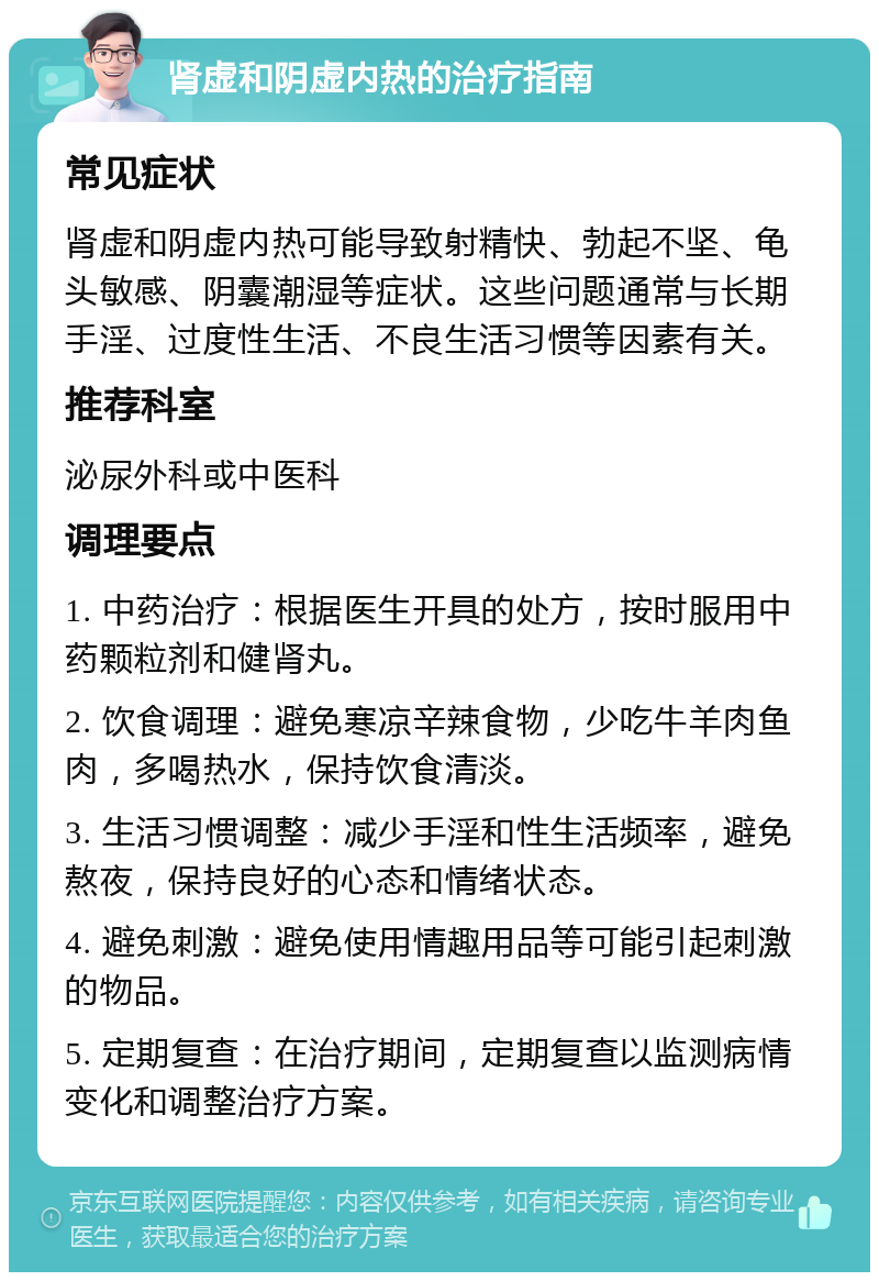 肾虚和阴虚内热的治疗指南 常见症状 肾虚和阴虚内热可能导致射精快、勃起不坚、龟头敏感、阴囊潮湿等症状。这些问题通常与长期手淫、过度性生活、不良生活习惯等因素有关。 推荐科室 泌尿外科或中医科 调理要点 1. 中药治疗：根据医生开具的处方，按时服用中药颗粒剂和健肾丸。 2. 饮食调理：避免寒凉辛辣食物，少吃牛羊肉鱼肉，多喝热水，保持饮食清淡。 3. 生活习惯调整：减少手淫和性生活频率，避免熬夜，保持良好的心态和情绪状态。 4. 避免刺激：避免使用情趣用品等可能引起刺激的物品。 5. 定期复查：在治疗期间，定期复查以监测病情变化和调整治疗方案。