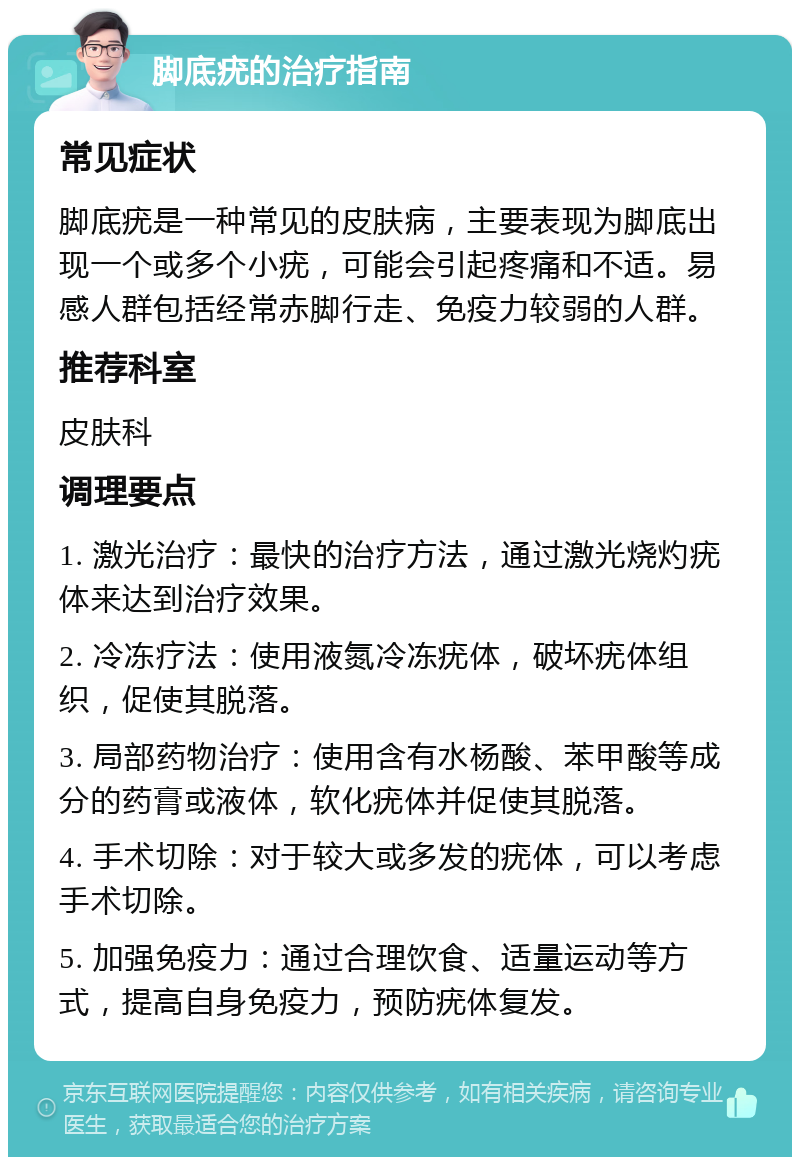 脚底疣的治疗指南 常见症状 脚底疣是一种常见的皮肤病，主要表现为脚底出现一个或多个小疣，可能会引起疼痛和不适。易感人群包括经常赤脚行走、免疫力较弱的人群。 推荐科室 皮肤科 调理要点 1. 激光治疗：最快的治疗方法，通过激光烧灼疣体来达到治疗效果。 2. 冷冻疗法：使用液氮冷冻疣体，破坏疣体组织，促使其脱落。 3. 局部药物治疗：使用含有水杨酸、苯甲酸等成分的药膏或液体，软化疣体并促使其脱落。 4. 手术切除：对于较大或多发的疣体，可以考虑手术切除。 5. 加强免疫力：通过合理饮食、适量运动等方式，提高自身免疫力，预防疣体复发。