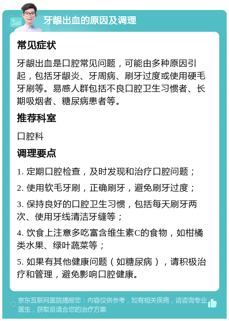 牙龈出血的原因及调理 常见症状 牙龈出血是口腔常见问题，可能由多种原因引起，包括牙龈炎、牙周病、刷牙过度或使用硬毛牙刷等。易感人群包括不良口腔卫生习惯者、长期吸烟者、糖尿病患者等。 推荐科室 口腔科 调理要点 1. 定期口腔检查，及时发现和治疗口腔问题； 2. 使用软毛牙刷，正确刷牙，避免刷牙过度； 3. 保持良好的口腔卫生习惯，包括每天刷牙两次、使用牙线清洁牙缝等； 4. 饮食上注意多吃富含维生素C的食物，如柑橘类水果、绿叶蔬菜等； 5. 如果有其他健康问题（如糖尿病），请积极治疗和管理，避免影响口腔健康。