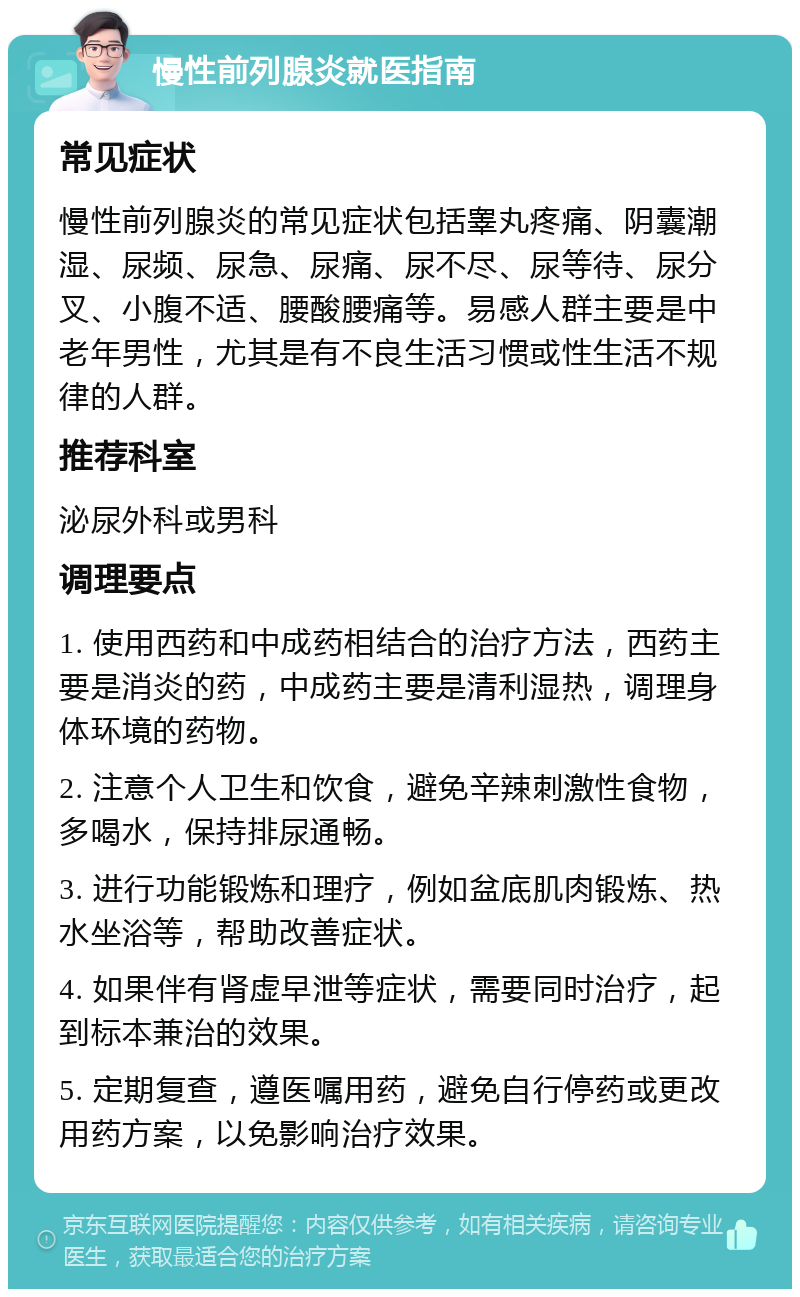 慢性前列腺炎就医指南 常见症状 慢性前列腺炎的常见症状包括睾丸疼痛、阴囊潮湿、尿频、尿急、尿痛、尿不尽、尿等待、尿分叉、小腹不适、腰酸腰痛等。易感人群主要是中老年男性，尤其是有不良生活习惯或性生活不规律的人群。 推荐科室 泌尿外科或男科 调理要点 1. 使用西药和中成药相结合的治疗方法，西药主要是消炎的药，中成药主要是清利湿热，调理身体环境的药物。 2. 注意个人卫生和饮食，避免辛辣刺激性食物，多喝水，保持排尿通畅。 3. 进行功能锻炼和理疗，例如盆底肌肉锻炼、热水坐浴等，帮助改善症状。 4. 如果伴有肾虚早泄等症状，需要同时治疗，起到标本兼治的效果。 5. 定期复查，遵医嘱用药，避免自行停药或更改用药方案，以免影响治疗效果。