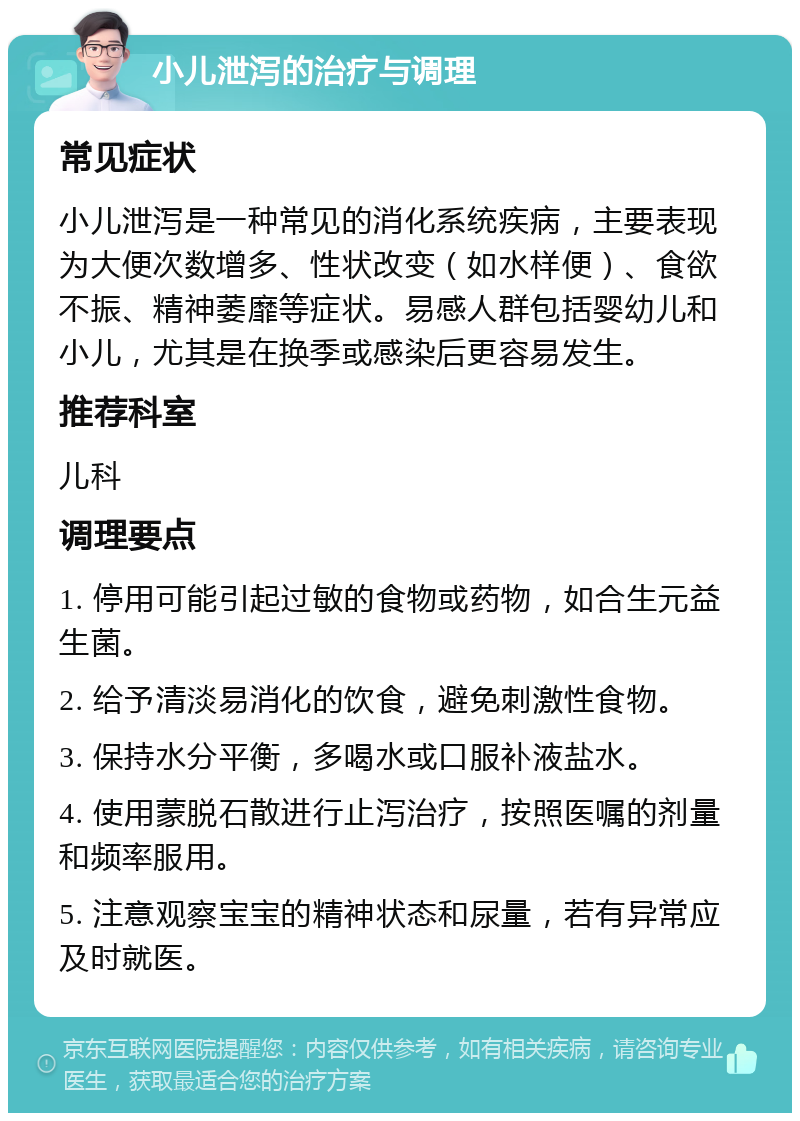 小儿泄泻的治疗与调理 常见症状 小儿泄泻是一种常见的消化系统疾病，主要表现为大便次数增多、性状改变（如水样便）、食欲不振、精神萎靡等症状。易感人群包括婴幼儿和小儿，尤其是在换季或感染后更容易发生。 推荐科室 儿科 调理要点 1. 停用可能引起过敏的食物或药物，如合生元益生菌。 2. 给予清淡易消化的饮食，避免刺激性食物。 3. 保持水分平衡，多喝水或口服补液盐水。 4. 使用蒙脱石散进行止泻治疗，按照医嘱的剂量和频率服用。 5. 注意观察宝宝的精神状态和尿量，若有异常应及时就医。