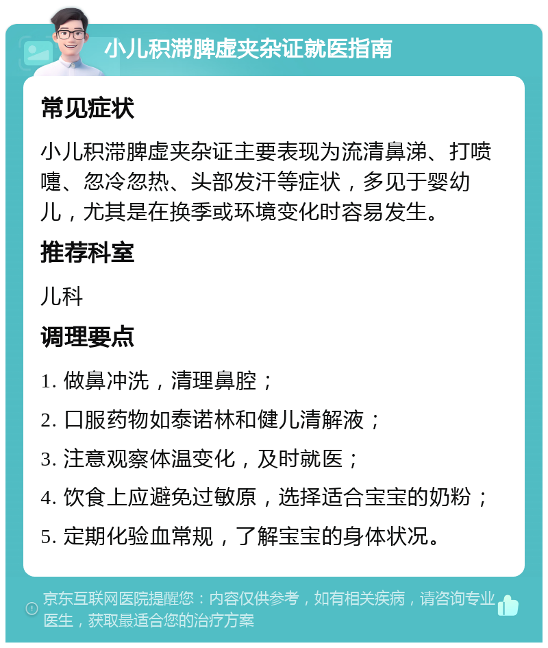 小儿积滞脾虚夹杂证就医指南 常见症状 小儿积滞脾虚夹杂证主要表现为流清鼻涕、打喷嚏、忽冷忽热、头部发汗等症状，多见于婴幼儿，尤其是在换季或环境变化时容易发生。 推荐科室 儿科 调理要点 1. 做鼻冲洗，清理鼻腔； 2. 口服药物如泰诺林和健儿清解液； 3. 注意观察体温变化，及时就医； 4. 饮食上应避免过敏原，选择适合宝宝的奶粉； 5. 定期化验血常规，了解宝宝的身体状况。