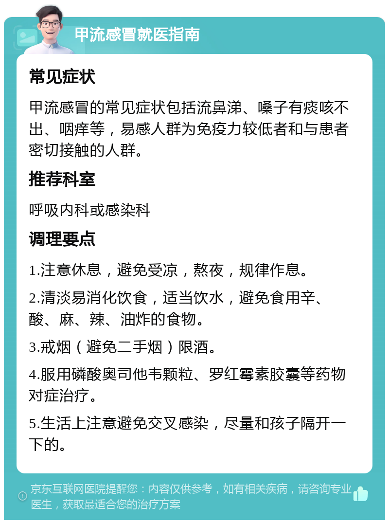 甲流感冒就医指南 常见症状 甲流感冒的常见症状包括流鼻涕、嗓子有痰咳不出、咽痒等，易感人群为免疫力较低者和与患者密切接触的人群。 推荐科室 呼吸内科或感染科 调理要点 1.注意休息，避免受凉，熬夜，规律作息。 2.清淡易消化饮食，适当饮水，避免食用辛、酸、麻、辣、油炸的食物。 3.戒烟（避免二手烟）限酒。 4.服用磷酸奥司他韦颗粒、罗红霉素胶囊等药物对症治疗。 5.生活上注意避免交叉感染，尽量和孩子隔开一下的。