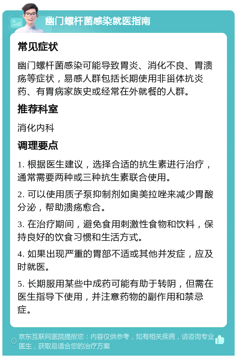 幽门螺杆菌感染就医指南 常见症状 幽门螺杆菌感染可能导致胃炎、消化不良、胃溃疡等症状，易感人群包括长期使用非甾体抗炎药、有胃病家族史或经常在外就餐的人群。 推荐科室 消化内科 调理要点 1. 根据医生建议，选择合适的抗生素进行治疗，通常需要两种或三种抗生素联合使用。 2. 可以使用质子泵抑制剂如奥美拉唑来减少胃酸分泌，帮助溃疡愈合。 3. 在治疗期间，避免食用刺激性食物和饮料，保持良好的饮食习惯和生活方式。 4. 如果出现严重的胃部不适或其他并发症，应及时就医。 5. 长期服用某些中成药可能有助于转阴，但需在医生指导下使用，并注意药物的副作用和禁忌症。