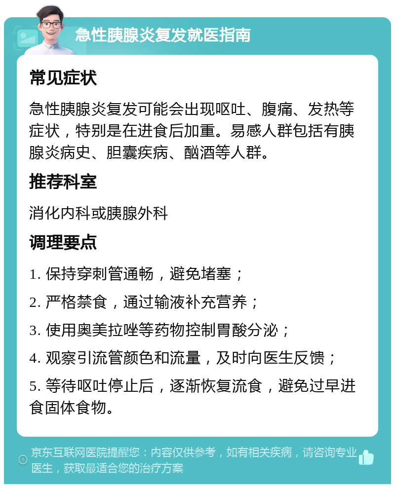 急性胰腺炎复发就医指南 常见症状 急性胰腺炎复发可能会出现呕吐、腹痛、发热等症状，特别是在进食后加重。易感人群包括有胰腺炎病史、胆囊疾病、酗酒等人群。 推荐科室 消化内科或胰腺外科 调理要点 1. 保持穿刺管通畅，避免堵塞； 2. 严格禁食，通过输液补充营养； 3. 使用奥美拉唑等药物控制胃酸分泌； 4. 观察引流管颜色和流量，及时向医生反馈； 5. 等待呕吐停止后，逐渐恢复流食，避免过早进食固体食物。