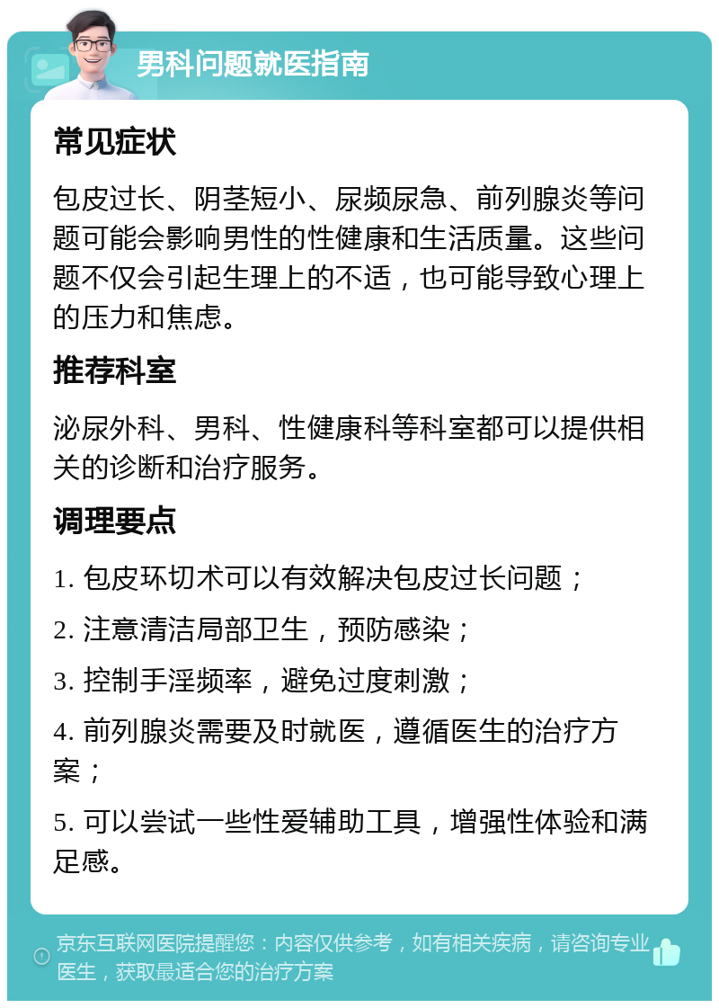 男科问题就医指南 常见症状 包皮过长、阴茎短小、尿频尿急、前列腺炎等问题可能会影响男性的性健康和生活质量。这些问题不仅会引起生理上的不适，也可能导致心理上的压力和焦虑。 推荐科室 泌尿外科、男科、性健康科等科室都可以提供相关的诊断和治疗服务。 调理要点 1. 包皮环切术可以有效解决包皮过长问题； 2. 注意清洁局部卫生，预防感染； 3. 控制手淫频率，避免过度刺激； 4. 前列腺炎需要及时就医，遵循医生的治疗方案； 5. 可以尝试一些性爱辅助工具，增强性体验和满足感。