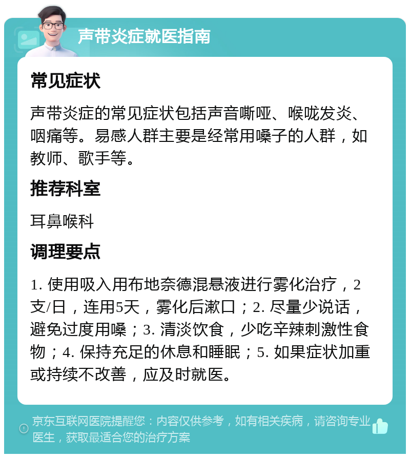 声带炎症就医指南 常见症状 声带炎症的常见症状包括声音嘶哑、喉咙发炎、咽痛等。易感人群主要是经常用嗓子的人群，如教师、歌手等。 推荐科室 耳鼻喉科 调理要点 1. 使用吸入用布地奈德混悬液进行雾化治疗，2支/日，连用5天，雾化后漱口；2. 尽量少说话，避免过度用嗓；3. 清淡饮食，少吃辛辣刺激性食物；4. 保持充足的休息和睡眠；5. 如果症状加重或持续不改善，应及时就医。