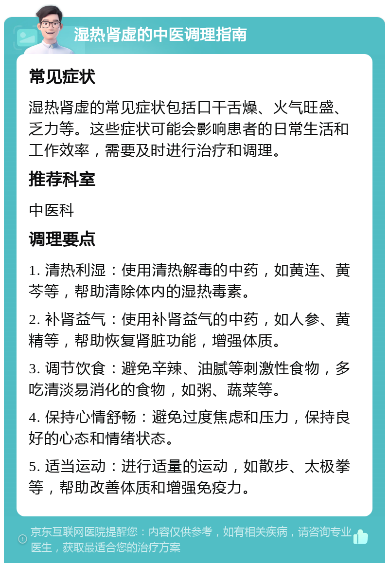 湿热肾虚的中医调理指南 常见症状 湿热肾虚的常见症状包括口干舌燥、火气旺盛、乏力等。这些症状可能会影响患者的日常生活和工作效率，需要及时进行治疗和调理。 推荐科室 中医科 调理要点 1. 清热利湿：使用清热解毒的中药，如黄连、黄芩等，帮助清除体内的湿热毒素。 2. 补肾益气：使用补肾益气的中药，如人参、黄精等，帮助恢复肾脏功能，增强体质。 3. 调节饮食：避免辛辣、油腻等刺激性食物，多吃清淡易消化的食物，如粥、蔬菜等。 4. 保持心情舒畅：避免过度焦虑和压力，保持良好的心态和情绪状态。 5. 适当运动：进行适量的运动，如散步、太极拳等，帮助改善体质和增强免疫力。