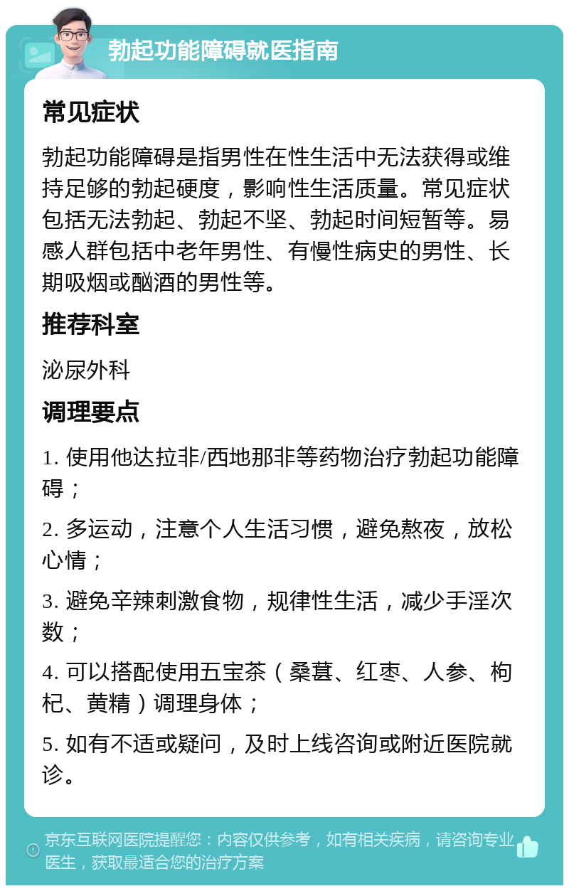 勃起功能障碍就医指南 常见症状 勃起功能障碍是指男性在性生活中无法获得或维持足够的勃起硬度，影响性生活质量。常见症状包括无法勃起、勃起不坚、勃起时间短暂等。易感人群包括中老年男性、有慢性病史的男性、长期吸烟或酗酒的男性等。 推荐科室 泌尿外科 调理要点 1. 使用他达拉非/西地那非等药物治疗勃起功能障碍； 2. 多运动，注意个人生活习惯，避免熬夜，放松心情； 3. 避免辛辣刺激食物，规律性生活，减少手淫次数； 4. 可以搭配使用五宝茶（桑葚、红枣、人参、枸杞、黄精）调理身体； 5. 如有不适或疑问，及时上线咨询或附近医院就诊。