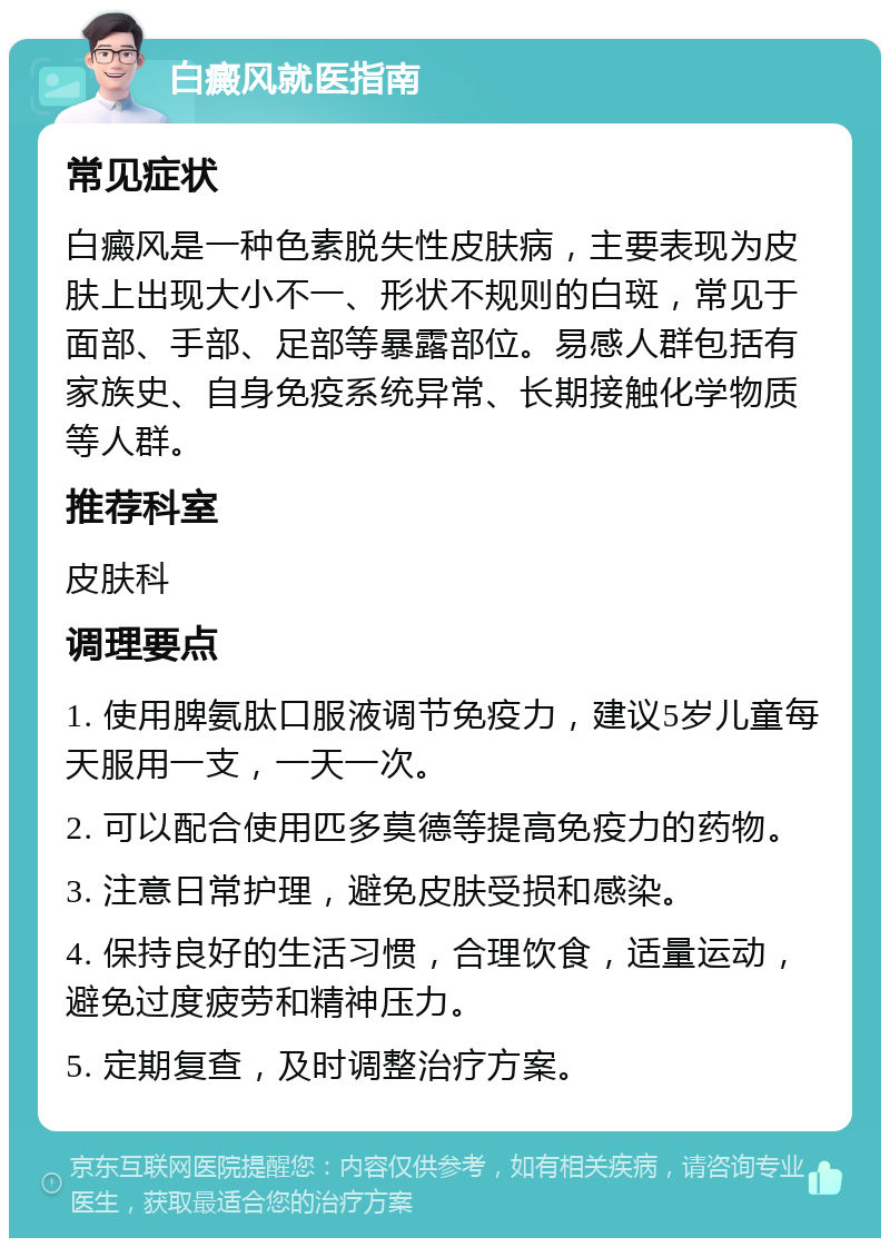 白癜风就医指南 常见症状 白癜风是一种色素脱失性皮肤病，主要表现为皮肤上出现大小不一、形状不规则的白斑，常见于面部、手部、足部等暴露部位。易感人群包括有家族史、自身免疫系统异常、长期接触化学物质等人群。 推荐科室 皮肤科 调理要点 1. 使用脾氨肽口服液调节免疫力，建议5岁儿童每天服用一支，一天一次。 2. 可以配合使用匹多莫德等提高免疫力的药物。 3. 注意日常护理，避免皮肤受损和感染。 4. 保持良好的生活习惯，合理饮食，适量运动，避免过度疲劳和精神压力。 5. 定期复查，及时调整治疗方案。