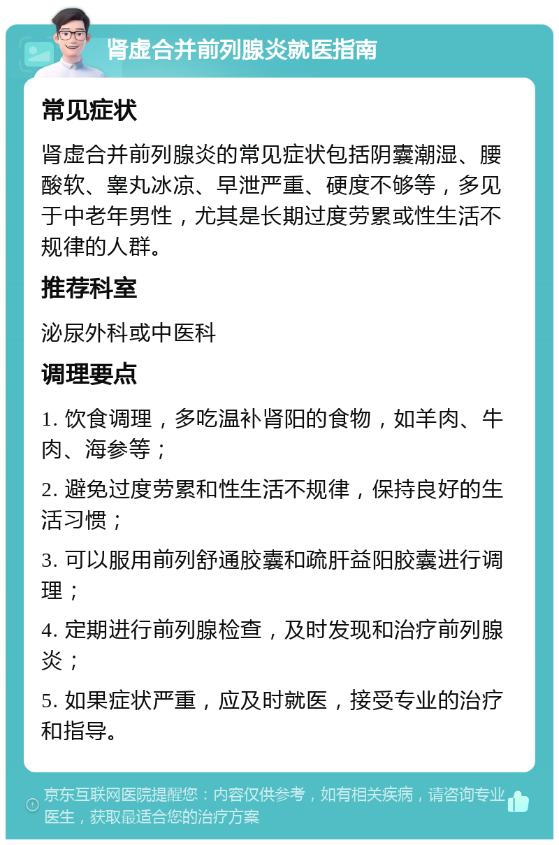 肾虚合并前列腺炎就医指南 常见症状 肾虚合并前列腺炎的常见症状包括阴囊潮湿、腰酸软、睾丸冰凉、早泄严重、硬度不够等，多见于中老年男性，尤其是长期过度劳累或性生活不规律的人群。 推荐科室 泌尿外科或中医科 调理要点 1. 饮食调理，多吃温补肾阳的食物，如羊肉、牛肉、海参等； 2. 避免过度劳累和性生活不规律，保持良好的生活习惯； 3. 可以服用前列舒通胶囊和疏肝益阳胶囊进行调理； 4. 定期进行前列腺检查，及时发现和治疗前列腺炎； 5. 如果症状严重，应及时就医，接受专业的治疗和指导。