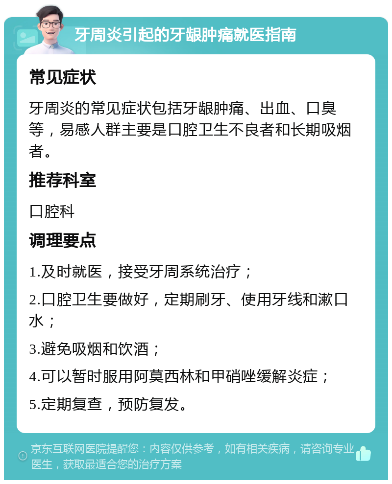 牙周炎引起的牙龈肿痛就医指南 常见症状 牙周炎的常见症状包括牙龈肿痛、出血、口臭等，易感人群主要是口腔卫生不良者和长期吸烟者。 推荐科室 口腔科 调理要点 1.及时就医，接受牙周系统治疗； 2.口腔卫生要做好，定期刷牙、使用牙线和漱口水； 3.避免吸烟和饮酒； 4.可以暂时服用阿莫西林和甲硝唑缓解炎症； 5.定期复查，预防复发。