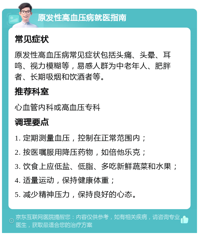 原发性高血压病就医指南 常见症状 原发性高血压病常见症状包括头痛、头晕、耳鸣、视力模糊等，易感人群为中老年人、肥胖者、长期吸烟和饮酒者等。 推荐科室 心血管内科或高血压专科 调理要点 1. 定期测量血压，控制在正常范围内； 2. 按医嘱服用降压药物，如倍他乐克； 3. 饮食上应低盐、低脂、多吃新鲜蔬菜和水果； 4. 适量运动，保持健康体重； 5. 减少精神压力，保持良好的心态。