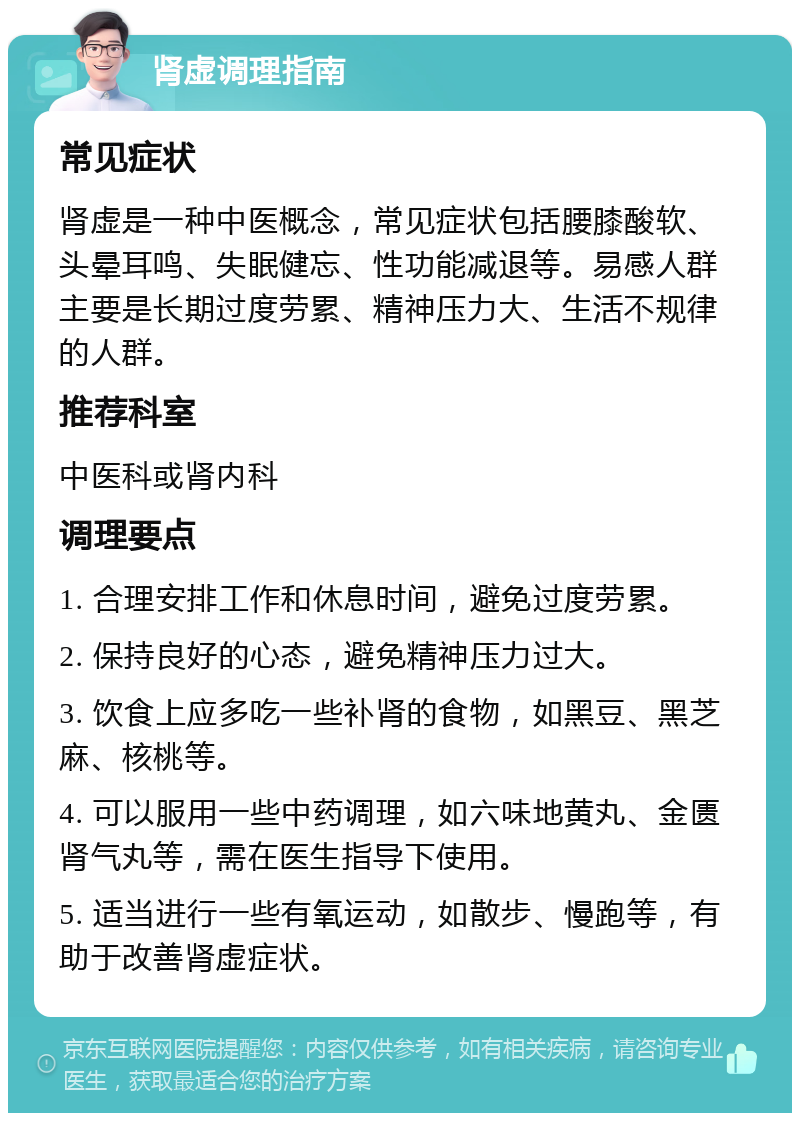 肾虚调理指南 常见症状 肾虚是一种中医概念，常见症状包括腰膝酸软、头晕耳鸣、失眠健忘、性功能减退等。易感人群主要是长期过度劳累、精神压力大、生活不规律的人群。 推荐科室 中医科或肾内科 调理要点 1. 合理安排工作和休息时间，避免过度劳累。 2. 保持良好的心态，避免精神压力过大。 3. 饮食上应多吃一些补肾的食物，如黑豆、黑芝麻、核桃等。 4. 可以服用一些中药调理，如六味地黄丸、金匮肾气丸等，需在医生指导下使用。 5. 适当进行一些有氧运动，如散步、慢跑等，有助于改善肾虚症状。