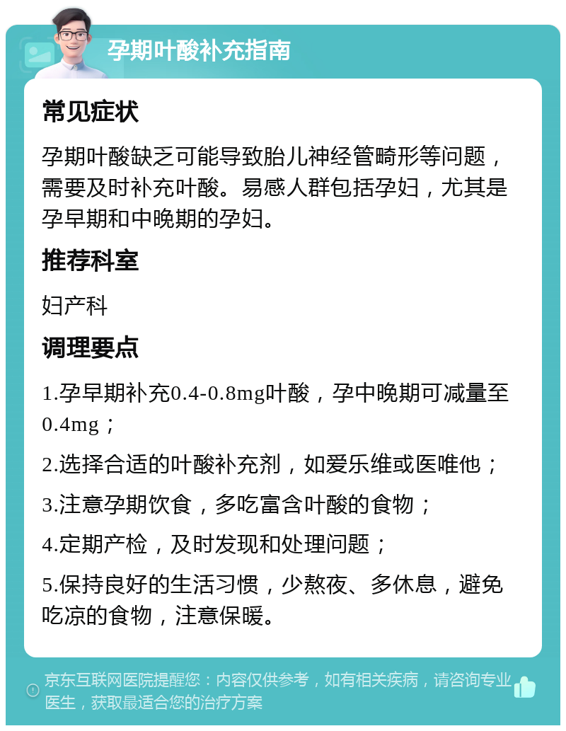 孕期叶酸补充指南 常见症状 孕期叶酸缺乏可能导致胎儿神经管畸形等问题，需要及时补充叶酸。易感人群包括孕妇，尤其是孕早期和中晚期的孕妇。 推荐科室 妇产科 调理要点 1.孕早期补充0.4-0.8mg叶酸，孕中晚期可减量至0.4mg； 2.选择合适的叶酸补充剂，如爱乐维或医唯他； 3.注意孕期饮食，多吃富含叶酸的食物； 4.定期产检，及时发现和处理问题； 5.保持良好的生活习惯，少熬夜、多休息，避免吃凉的食物，注意保暖。