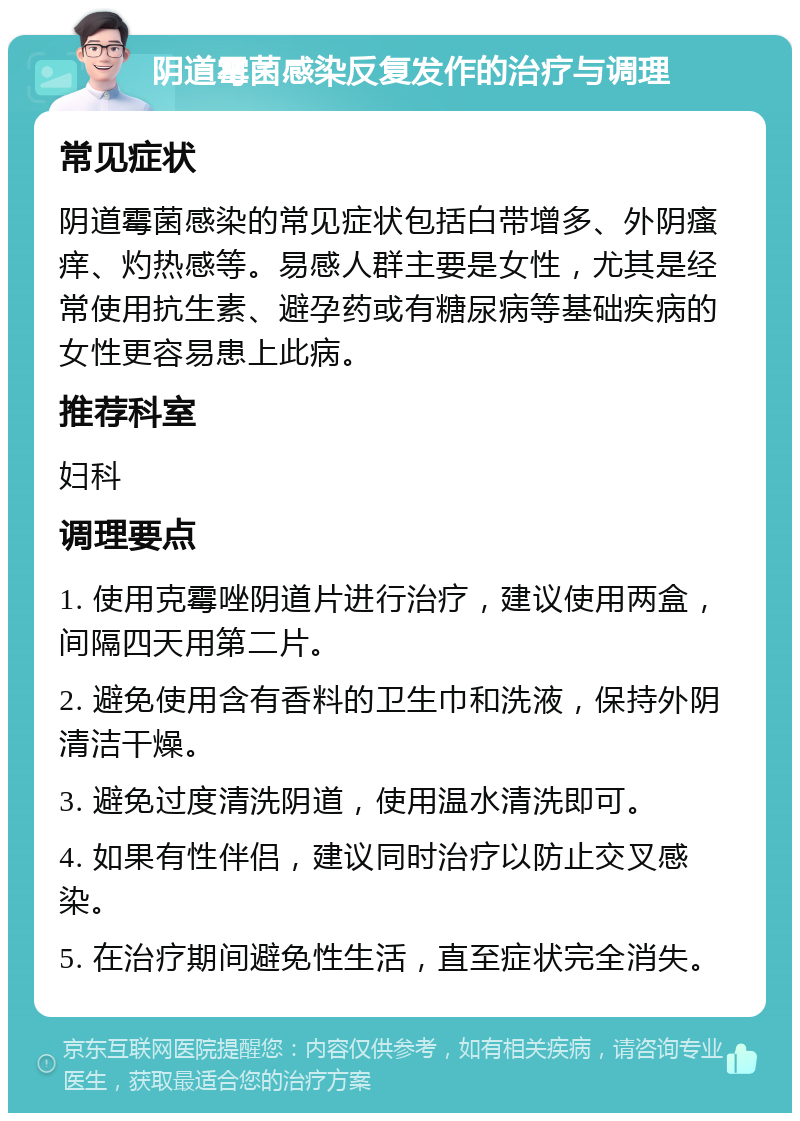 阴道霉菌感染反复发作的治疗与调理 常见症状 阴道霉菌感染的常见症状包括白带增多、外阴瘙痒、灼热感等。易感人群主要是女性，尤其是经常使用抗生素、避孕药或有糖尿病等基础疾病的女性更容易患上此病。 推荐科室 妇科 调理要点 1. 使用克霉唑阴道片进行治疗，建议使用两盒，间隔四天用第二片。 2. 避免使用含有香料的卫生巾和洗液，保持外阴清洁干燥。 3. 避免过度清洗阴道，使用温水清洗即可。 4. 如果有性伴侣，建议同时治疗以防止交叉感染。 5. 在治疗期间避免性生活，直至症状完全消失。