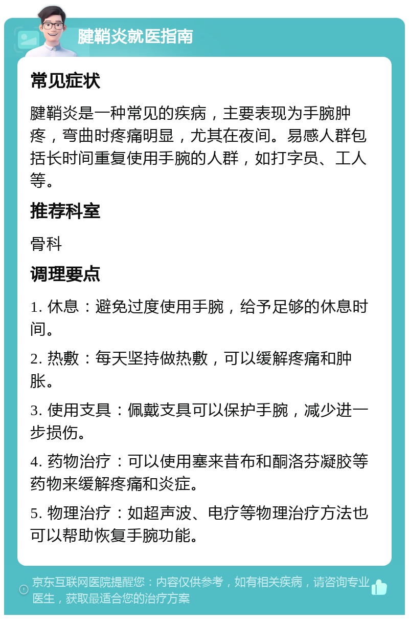 腱鞘炎就医指南 常见症状 腱鞘炎是一种常见的疾病，主要表现为手腕肿疼，弯曲时疼痛明显，尤其在夜间。易感人群包括长时间重复使用手腕的人群，如打字员、工人等。 推荐科室 骨科 调理要点 1. 休息：避免过度使用手腕，给予足够的休息时间。 2. 热敷：每天坚持做热敷，可以缓解疼痛和肿胀。 3. 使用支具：佩戴支具可以保护手腕，减少进一步损伤。 4. 药物治疗：可以使用塞来昔布和酮洛芬凝胶等药物来缓解疼痛和炎症。 5. 物理治疗：如超声波、电疗等物理治疗方法也可以帮助恢复手腕功能。