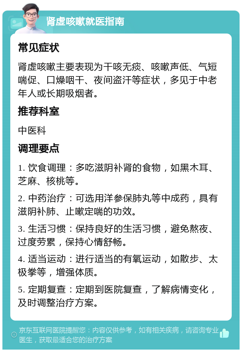 肾虚咳嗽就医指南 常见症状 肾虚咳嗽主要表现为干咳无痰、咳嗽声低、气短喘促、口燥咽干、夜间盗汗等症状，多见于中老年人或长期吸烟者。 推荐科室 中医科 调理要点 1. 饮食调理：多吃滋阴补肾的食物，如黑木耳、芝麻、核桃等。 2. 中药治疗：可选用洋参保肺丸等中成药，具有滋阴补肺、止嗽定喘的功效。 3. 生活习惯：保持良好的生活习惯，避免熬夜、过度劳累，保持心情舒畅。 4. 适当运动：进行适当的有氧运动，如散步、太极拳等，增强体质。 5. 定期复查：定期到医院复查，了解病情变化，及时调整治疗方案。