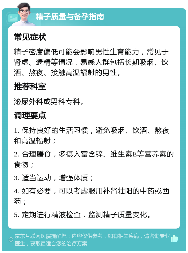 精子质量与备孕指南 常见症状 精子密度偏低可能会影响男性生育能力，常见于肾虚、遗精等情况，易感人群包括长期吸烟、饮酒、熬夜、接触高温辐射的男性。 推荐科室 泌尿外科或男科专科。 调理要点 1. 保持良好的生活习惯，避免吸烟、饮酒、熬夜和高温辐射； 2. 合理膳食，多摄入富含锌、维生素E等营养素的食物； 3. 适当运动，增强体质； 4. 如有必要，可以考虑服用补肾壮阳的中药或西药； 5. 定期进行精液检查，监测精子质量变化。