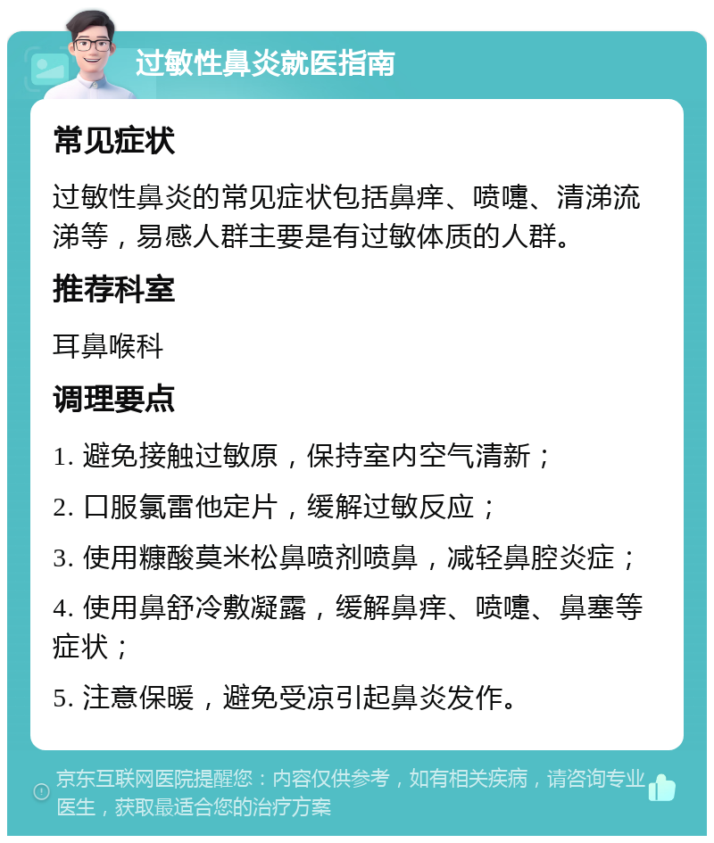 过敏性鼻炎就医指南 常见症状 过敏性鼻炎的常见症状包括鼻痒、喷嚏、清涕流涕等，易感人群主要是有过敏体质的人群。 推荐科室 耳鼻喉科 调理要点 1. 避免接触过敏原，保持室内空气清新； 2. 口服氯雷他定片，缓解过敏反应； 3. 使用糠酸莫米松鼻喷剂喷鼻，减轻鼻腔炎症； 4. 使用鼻舒冷敷凝露，缓解鼻痒、喷嚏、鼻塞等症状； 5. 注意保暖，避免受凉引起鼻炎发作。