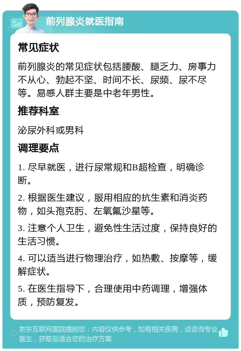 前列腺炎就医指南 常见症状 前列腺炎的常见症状包括腰酸、腿乏力、房事力不从心、勃起不坚、时间不长、尿频、尿不尽等。易感人群主要是中老年男性。 推荐科室 泌尿外科或男科 调理要点 1. 尽早就医，进行尿常规和B超检查，明确诊断。 2. 根据医生建议，服用相应的抗生素和消炎药物，如头孢克肟、左氧氟沙星等。 3. 注意个人卫生，避免性生活过度，保持良好的生活习惯。 4. 可以适当进行物理治疗，如热敷、按摩等，缓解症状。 5. 在医生指导下，合理使用中药调理，增强体质，预防复发。